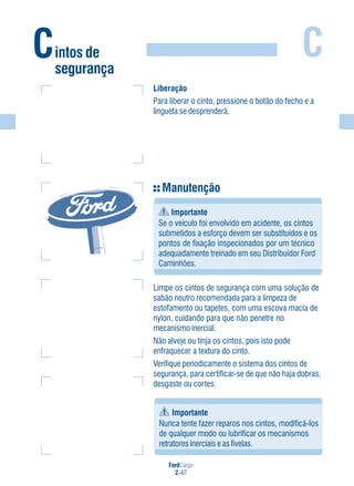 FordCargo
2-47
C
Importante
Nunca tente fazer reparos nos cintos, modificá-los
de qualquer modo ou lubrificar os mecanismos
retratores inerciais e as fivelas.
Manutenção
Importante
Se o veículo foi envolvido em acidente, os cintos
submetidos a esforço devem ser substituídos e os
pontos de fixação inspecionados por um técnico
adequadamente treinado em seu Distribuidor Ford
Caminhões.
Limpe os cintos de segurança com uma solução de
sabão neutro recomendada para a limpeza de
estofamento ou tapetes, com uma escova macia de
nylon, cuidando para que não penetre no
mecanismo inercial.
Não alveje ou tinja os cintos, pois isto pode
enfraquecer a textura do cinto.
Verifique periodicamente o sistema dos cintos de
segurança, para certificar-se de que não haja dobras,
desgaste ou cortes.
Liberação
Para liberar o cinto, pressione o botão do fecho e a
lingueta se desprenderá.
Cintos de
segurança
 