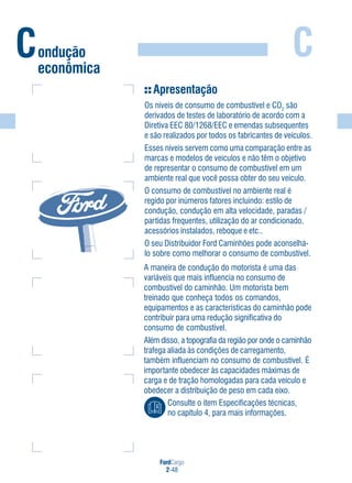 FordCargo
2-48
C
A maneira de condução do motorista é uma das
variáveis que mais influencia no consumo de
combustível do caminhão. Um motorista bem
treinado que conheça todos os comandos,
equipamentos e as características do caminhão pode
contribuir para uma redução significativa do
consumo de combustível.
Além disso, a topografia da região por onde o caminhão
trafega aliada às condições de carregamento,
também influenciam no consumo de combustível. É
importante obedecer às capacidades máximas de
carga e de tração homologadas para cada veículo e
obedecer a distribuição de peso em cada eixo.
Consulte o item Especificações técnicas,
no capítulo 4, para mais informações.
Apresentação
Os níveis de consumo de combustível e CO2
são
derivados de testes de laboratório de acordo com a
Diretiva EEC 80/1268/EEC e emendas subsequentes
e são realizados por todos os fabricantes de veículos.
Esses níveis servem como uma comparação entre as
marcas e modelos de veículos e não têm o objetivo
de representar o consumo de combustível em um
ambiente real que você possa obter do seu veículo.
O consumo de combustível no ambiente real é
regido por inúmeros fatores incluindo: estilo de
condução, condução em alta velocidade, paradas /
partidas frequentes, utilização do ar condicionado,
acessórios instalados, reboque e etc..
O seu Distribuidor Ford Caminhões pode aconselhá-
lo sobre como melhorar o consumo de combustível.
Condução
econômica
 