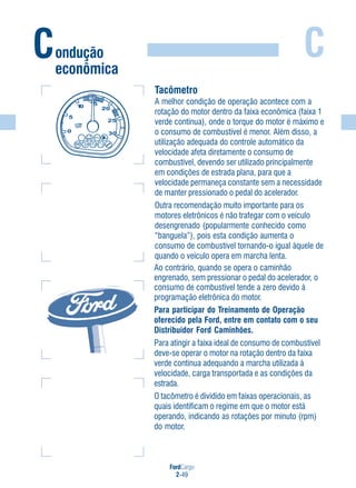 FordCargo
2-49
C
Tacômetro
A melhor condição de operação acontece com a
rotação do motor dentro da faixa econômica (faixa 1
verde contínua), onde o torque do motor é máximo e
o consumo de combustível é menor. Além disso, a
utilização adequada do controle automático da
velocidade afeta diretamente o consumo de
combustível, devendo ser utilizado principalmente
em condições de estrada plana, para que a
velocidade permaneça constante sem a necessidade
de manter pressionado o pedal do acelerador.
Outra recomendação muito importante para os
motores eletrônicos é não trafegar com o veículo
desengrenado (popularmente conhecido como
“banguela”), pois esta condição aumenta o
consumo de combustível tornando-o igual àquele de
quando o veículo opera em marcha lenta.
Ao contrário, quando se opera o caminhão
engrenado, sem pressionar o pedal do acelerador, o
consumo de combustível tende a zero devido à
programação eletrônica do motor.
Para participar do Treinamento de Operação
oferecido pela Ford, entre em contato com o seu
Distribuidor Ford Caminhões.
Para atingir a faixa ideal de consumo de combustível
deve-se operar o motor na rotação dentro da faixa
verde contínua adequando a marcha utilizada à
velocidade, carga transportada e as condições da
estrada.
O tacômetro é dividido em faixas operacionais, as
quais identificam o regime em que o motor está
operando, indicando as rotações por minuto (rpm)
do motor.
Condução
econômica
 