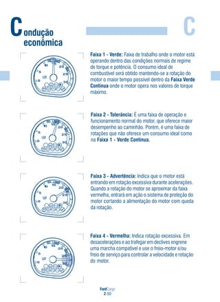 FordCargo
2-50
C
Faixa 3 - Advertência: Indica que o motor está
entrando em rotação excessiva durante acelerações.
Quando a rotação do motor se aproximar da faixa
vermelha, entrará em ação o sistema de proteção do
motor cortando a alimentação do motor com queda
da rotação.
Faixa 1 - Verde: Faixa de trabalho onde o motor está
operando dentro das condições normais de regime
de torque e potência. O consumo ideal de
combustível será obtido mantendo-se a rotação do
motor o maior tempo possível dentro da Faixa Verde
Contínua onde o motor opera nos valores de torque
máximo.
Faixa 2 - Tolerância: É uma faixa de operação e
funcionamento normal do motor, que oferece maior
desempenho ao caminhão. Porém, é uma faixa de
rotações que não oferece um consumo ideal como
na Faixa 1 - Verde Contínua.
Faixa 4 - Vermelha: Indica rotação excessiva. Em
desacelerações e ao trafegar em declives engrene
uma marcha compatível e use o freio-motor e/ou
freio de serviço para controlar a velocidade e rotação
do motor.
Condução
econômica
 
