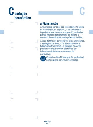FordCargo
2-51
C
Manutenção
A manutenção periódica dos itens listados na Tabela
de manutenção, no capítulo 3, é de fundamental
importância para a correta operação do caminhão e
permite manter o funcionamento do motor e o
consumo de combustível muito próximos do ideal.
A troca de filtros de combustível e óleos lubrificantes,
a regulagem dos freios, o correto alinhamento e
balanceamento de pneus e a utilização da correta
pressão nos pneus também são fatores que
influenciam diretamente na economia de
combustível.
Consulte o item Alimentação de combustível,
neste capítulo, para mais informações.
Condução
econômica
 