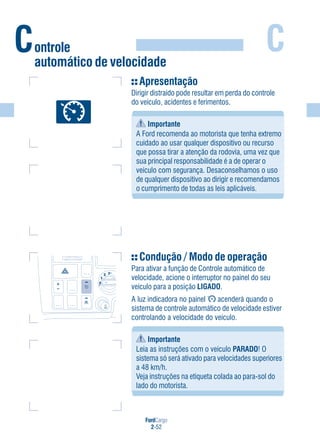 FordCargo
2-52
C
Apresentação
Dirigir distraído pode resultar em perda do controle
do veículo, acidentes e ferimentos.
Importante
A Ford recomenda ao motorista que tenha extremo
cuidado ao usar qualquer dispositivo ou recurso
que possa tirar a atenção da rodovia, uma vez que
sua principal responsabilidade é a de operar o
veículo com segurança. Desaconselhamos o uso
de qualquer dispositivo ao dirigir e recomendamos
o cumprimento de todas as leis aplicáveis.
Condução / Modo de operação
Para ativar a função de Controle automático de
velocidade, acione o interruptor no painel do seu
veículo para a posição LIGADO.
A luz indicadora no painel acenderá quando o
sistema de controle automático de velocidade estiver
controlando a velocidade do veículo.
Importante
Leia as instruções com o veículo PARADO! O
sistema só será ativado para velocidades superiores
a 48 km/h.
Veja instruções na etiqueta colada ao para-sol do
lado do motorista.
Controle
automático de velocidade
0
1
2 3
 