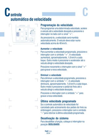 FordCargo
2-54
C
Programação da velocidade
Para programar uma determinada velocidade, acelere
o veículo até a velocidade desejada e pressione o
interruptor no lado com o sinal “+”.
Ao pressioná-lo, a velocidade será mantida
automaticamente. O veículo deve estar numa
velocidade acima de 48 km/h.
Aumentar a velocidade
Para aumentar a velocidade programada, pressione o
interruptor com o símbolo “+”. A velocidade
aumentará, aproximadamente, 1,6 km/h a cada
toque. Outro modo é pressionar o acelerador até o
veículo atingir a velocidade desejada.
Pressione novamente o interruptor com o sinal “+”
para gravar a nova velocidade.
Diminuir a velocidade
Para diminuir a velocidade programada, pressione o
interruptor com o símbolo “–”. A velocidade
diminuirá, aproximadamente, 1,6 km/h a cada toque.
Outro modo é pressionar o pedal do freio até o
veículo atingir a velocidade desejada.
Pressione o interruptor com o símbolo “+” para
gravar a nova velocidade.
Última velocidade programada
Se o controle automático de velocidade foi
cancelado pelo acionamento dos pedais do freio ou
embreagem, pressione o interruptor com o símbolo
“–” para retornar à última velocidade programada.
Desativação do sistema
Para desabilitar a função, coloque o interruptor na
posição DESLIGADO.
Controle
automático de velocidade
0
1
2 3
 