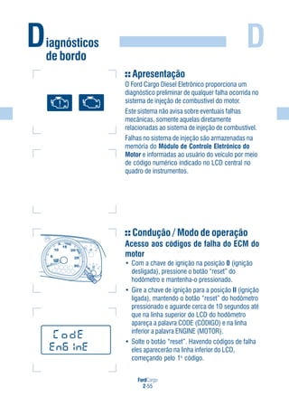 FordCargo
2-55
DDiagnósticos
de bordo
Apresentação
O Ford Cargo Diesel Eletrônico proporciona um
diagnóstico preliminar de qualquer falha ocorrida no
sistema de injeção de combustível do motor.
Este sistema não avisa sobre eventuais falhas
mecânicas, somente aquelas diretamente
relacionadas ao sistema de injeção de combustível.
Falhas no sistema de injeção são armazenadas na
memória do Módulo de Controle Eletrônico do
Motor e informadas ao usuário do veículo por meio
de código numérico indicado no LCD central no
quadro de instrumentos.
Condução / Modo de operação
Acesso aos códigos de falha do ECM do
motor
• Com a chave de ignição na posição 0 (ignição
desligada), pressione o botão “reset” do
hodômetro e mantenha-o pressionado.
• Gire a chave de ignição para a posição II (ignição
ligada), mantendo o botão “reset” do hodômetro
pressionado e aguarde cerca de 10 segundos até
que na linha superior do LCD do hodômetro
apareça a palavra CODE (CÓDIGO) e na linha
inferior a palavra ENGINE (MOTOR).
• Solte o botão “reset”. Havendo códigos de falha
eles aparecerão na linha inferior do LCD,
começando pelo 1o
código.
H
0 1
5
1 2/
10
15
20
25
30
x100
rpm
 