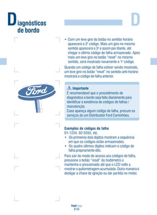 FordCargo
2-56
D
• Com um leve giro do botão no sentido horário
aparecerá o 2o
código. Mais um giro no mesmo
sentido aparecerá o 3o
e assim por diante, até
chegar o último código de falha armazenado. Após
mais um leve giro no botão “reset” no mesmo
sentido, será mostrado novamente o 1o
código.
Quando um código de falha estiver sendo mostrado,
um leve giro no botão “reset” no sentido anti-horário
mostrará o código de falha anterior.
Diagnósticos
de bordo
Exemplos de códigos de falha
01-1234, 02-5555, etc.
• Os primeiros dois dígitos mostram a sequência
em que os códigos estão armazenados.
• Os quatro últimos dígitos indicam o código de
falha propriamente dito.
Para sair do modo de acesso aos códigos de falha,
pressione o botão “reset” do hodômetro e
mantenha-o pressionado até que o LCD volte a
mostrar a quilometragem acumulada. Outra maneira é
desligar a chave de ignição ou dar partida no motor.
Importante
É recomendável que o procedimento de
diagnóstico a bordo seja feito diariamente para
identificar a existência de códigos de falhas /
manutenção.
Caso apareça algum código de falha, procure os
serviços de um Distribuidor Ford Caminhões.
 