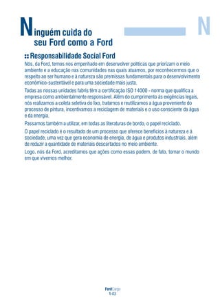 FordCargo
1-03
Ninguém cuida do
seu Ford como a Ford
N
Responsabilidade Social Ford
Nós, da Ford, temos nos empenhado em desenvolver políticas que priorizam o meio
ambiente e a educação nas comunidades nas quais atuamos, por reconhecermos que o
respeito ao ser humano e à natureza são premissas fundamentais para o desenvolvimento
econômico-sustentável e para uma sociedade mais justa.
Todas as nossas unidades fabris têm a certificação ISO 14000 - norma que qualifica a
empresa como ambientalmente responsável. Além do cumprimento às exigências legais,
nós realizamos a coleta seletiva do lixo, tratamos e reutilizamos a água proveniente do
processo de pintura, incentivamos a reciclagem de materiais e o uso consciente da água
e da energia.
Passamos também a utilizar, em todas as literaturas de bordo, o papel reciclado.
O papel reciclado é o resultado de um processo que oferece benefícios à natureza e à
sociedade, uma vez que gera economia de energia, de água e produtos industriais, além
de reduzir a quantidade de materiais descartados no meio ambiente.
Logo, nós da Ford, acreditamos que ações como essas podem, de fato, tornar o mundo
em que vivemos melhor.
 