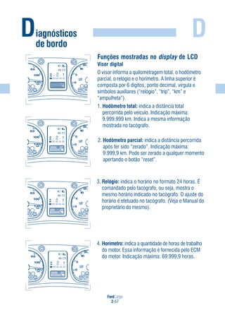 FordCargo
2-57
D
4. Horímetro: indica a quantidade de horas de trabalho
do motor. Essa informação é fornecida pelo ECM
do motor. Indicação máxima: 69.999,9 horas.
Diagnósticos
de bordo
2. Hodômetro parcial: indica a distância percorrida
após ter sido “zerado”. Indicação máxima:
9.999,9 km. Pode ser zerado a qualquer momento
apertando o botão “reset”.
3. Relógio: indica o horário no formato 24 horas. É
comandado pelo tacógrafo, ou seja, mostra o
mesmo horário indicado no tacógrafo. O ajuste do
horário é efetuado no tacógrafo. (Veja o Manual do
proprietário do mesmo).
Funções mostradas no display de LCD
Visor digital
O visor informa a quilometragem total, o hodômetro
parcial, o relógio e o horímetro. A linha superior é
composta por 6 dígitos, ponto decimal, vírgula e
símbolos auxiliares (“relógio”, “trip”, “km” e
“ampulheta”).
1. Hodômetro total: indica a distância total
percorrida pelo veículo. Indicação máxima:
9.999.999 km. Indica a mesma informação
mostrada no tacógrafo.
 