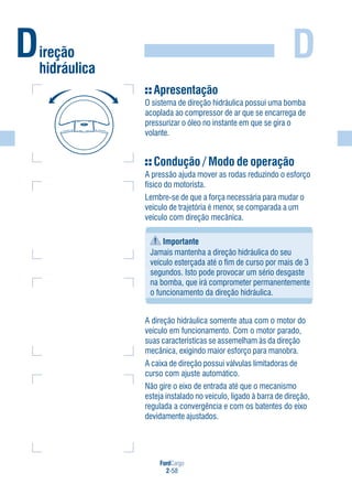 FordCargo
2-58
DDireção
hidráulica
Apresentação
O sistema de direção hidráulica possui uma bomba
acoplada ao compressor de ar que se encarrega de
pressurizar o óleo no instante em que se gira o
volante.
Condução / Modo de operação
A pressão ajuda mover as rodas reduzindo o esforço
físico do motorista.
Lembre-se de que a força necessária para mudar o
veículo de trajetória é menor, se comparada a um
veículo com direção mecânica.
Importante
Jamais mantenha a direção hidráulica do seu
veículo esterçada até o fim de curso por mais de 3
segundos. Isto pode provocar um sério desgaste
na bomba, que irá comprometer permanentemente
o funcionamento da direção hidráulica.
A direção hidráulica somente atua com o motor do
veículo em funcionamento. Com o motor parado,
suas características se assemelham às da direção
mecânica, exigindo maior esforço para manobra.
A caixa de direção possui válvulas limitadoras de
curso com ajuste automático.
Não gire o eixo de entrada até que o mecanismo
esteja instalado no veículo, ligado à barra de direção,
regulada a convergência e com os batentes do eixo
devidamente ajustados.
 