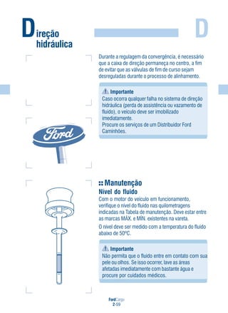 FordCargo
2-59
D
Manutenção
Nível do fluido
Com o motor do veículo em funcionamento,
verifique o nível do fluido nas quilometragens
indicadas na Tabela de manutenção. Deve estar entre
as marcas MÁX. e MÍN. existentes na vareta.
O nível deve ser medido com a temperatura do fluido
abaixo de 50ºC.
Importante
Não permita que o fluido entre em contato com sua
pele ou olhos. Se isso ocorrer, lave as áreas
afetadas imediatamente com bastante água e
procure por cuidados médicos.
Durante a regulagem da convergência, é necessário
que a caixa de direção permaneça no centro, a fim
de evitar que as válvulas de fim de curso sejam
desreguladas durante o processo de alinhamento.
Importante
Caso ocorra qualquer falha no sistema de direção
hidráulica (perda de assistência ou vazamento de
fluido), o veículo deve ser imobilizado
imediatamente.
Procure os serviços de um Distribuidor Ford
Caminhões.
Direção
hidráulica
 