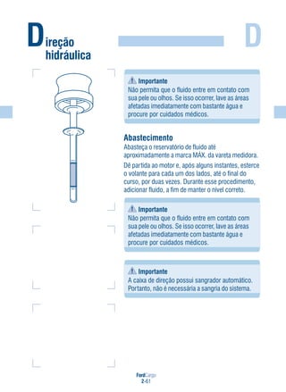 FordCargo
2-61
D
Importante
Não permita que o fluido entre em contato com
sua pele ou olhos. Se isso ocorrer, lave as áreas
afetadas imediatamente com bastante água e
procure por cuidados médicos.
Abastecimento
Abasteça o reservatório de fluido até
aproximadamente a marca MÁX. da vareta medidora.
Dê partida ao motor e, após alguns instantes, esterce
o volante para cada um dos lados, até o final do
curso, por duas vezes. Durante esse procedimento,
adicionar fluido, a fim de manter o nível correto.
Importante
Não permita que o fluido entre em contato com
sua pele ou olhos. Se isso ocorrer, lave as áreas
afetadas imediatamente com bastante água e
procure por cuidados médicos.
Importante
A caixa de direção possui sangrador automático.
Portanto, não é necessária a sangria do sistema.
Direção
hidráulica
 