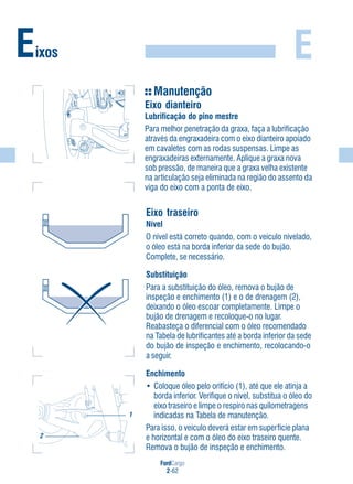 FordCargo
2-62
EEixos
Manutenção
Eixo dianteiro
Lubrificação do pino mestre
Para melhor penetração da graxa, faça a lubrificação
através da engraxadeira com o eixo dianteiro apoiado
em cavaletes com as rodas suspensas. Limpe as
engraxadeiras externamente. Aplique a graxa nova
sob pressão, de maneira que a graxa velha existente
na articulação seja eliminada na região do assento da
viga do eixo com a ponta de eixo.
Eixo traseiro
Nível
O nível está correto quando, com o veículo nivelado,
o óleo está na borda inferior da sede do bujão.
Complete, se necessário.
Substituição
Para a substituição do óleo, remova o bujão de
inspeção e enchimento (1) e o de drenagem (2),
deixando o óleo escoar completamente. Limpe o
bujão de drenagem e recoloque-o no lugar.
Reabasteça o diferencial com o óleo recomendado
na Tabela de lubrificantes até a borda inferior da sede
do bujão de inspeção e enchimento, recolocando-o
a seguir.
Enchimento
• Coloque óleo pelo orifício (1), até que ele atinja a
borda inferior. Verifique o nível, substitua o óleo do
eixo traseiro e limpe o respiro nas quilometragens
indicadas na Tabela de manutenção.
Para isso, o veículo deverá estar em superfície plana
e horizontal e com o óleo do eixo traseiro quente.
Remova o bujão de inspeção e enchimento.
1
2
 