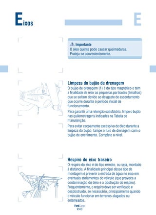 FordCargo
2-63
E
Importante
O óleo quente pode causar queimaduras.
Proteja-se convenientemente.
Limpeza do bujão de drenagem
O bujão de drenagem (1) é do tipo magnético e tem
a finalidade de reter as pequenas partículas (limalhas)
que se soltam devido ao desgaste de assentamento
que ocorre durante o período inicial de
funcionamento.
Para garantir uma retenção satisfatória, limpe o bujão
nas quilometragens indicadas na Tabela de
manutenção.
Para evitar escoamento excessivo de óleo durante a
limpeza do bujão, tampe o furo de drenagem com o
bujão de enchimento. Complete o nível.
Respiro do eixo traseiro
O respiro do eixo é do tipo remoto, ou seja, montado
à distância. A finalidade principal desse tipo de
montagem é prevenir a entrada de água no eixo em
eventuais atolamentos do veículo (que provoca a
contaminação do óleo e a obstrução do respiro).
Frequentemente, o respiro deve ser verificado e
desobstruído, se necessário, principalmente quando
o veículo funcionar em terrenos alagados ou
enlameados.
Eixos
1
 