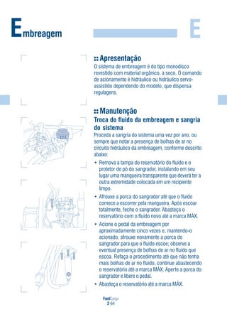 FordCargo
2-64
E
Apresentação
O sistema de embreagem é do tipo monodisco
revestido com material orgânico, a seco. O comando
de acionamento é hidráulico ou hidráulico servo-
assistido dependendo do modelo, que dispensa
regulagens.
Manutenção
Troca do fluido da embreagem e sangria
do sistema
Proceda a sangria do sistema uma vez por ano, ou
sempre que notar a presença de bolhas de ar no
circuito hidráulico da embreagem, conforme descrito
abaixo:
• Remova a tampa do reservatório do fluido e o
protetor de pó do sangrador, instalando em seu
lugar uma mangueira transparente que deverá ter a
outra extremidade colocada em um recipiente
limpo.
• Afrouxe a porca do sangrador até que o fluido
comece a escorrer pela mangueira. Após escoar
totalmente, feche o sangrador. Abasteça o
reservatório com o fluido novo até a marca MÁX.
• Acione o pedal da embreagem por
aproximadamente cinco vezes e, mantendo-o
acionado, afrouxe novamente a porca do
sangrador para que o fluido escoe; observe a
eventual presença de bolhas de ar no fluido que
escoa. Refaça o procedimento até que não tenha
mais bolhas de ar no fluido, continue abastecendo
o reservatório até a marca MÁX. Aperte a porca do
sangrador e libere o pedal.
• Abasteça o reservatório até a marca MÁX.
Embreagem
MÍN
MÁX
 
