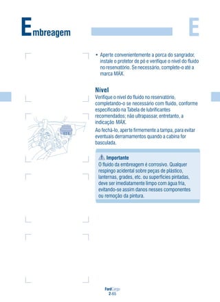 FordCargo
2-65
E
• Aperte convenientemente a porca do sangrador,
instale o protetor de pó e verifique o nível do fluido
no reservatório. Se necessário, complete-o até a
marca MÁX.
Nível
Verifique o nível do fluido no reservatório,
completando-o se necessário com fluido, conforme
especificado na Tabela de lubrificantes
recomendados; não ultrapassar, entretanto, a
indicação MÁX.
Ao fechá-lo, aperte firmemente a tampa, para evitar
eventuais derramamentos quando a cabina for
basculada.
Importante
O fluido da embreagem é corrosivo. Qualquer
respingo acidental sobre peças de plástico,
lanternas, grades, etc. ou superfícies pintadas,
deve ser imediatamente limpo com água fria,
evitando-se assim danos nesses componentes
ou remoção da pintura.
Embreagem
MÍN
MÁX
 