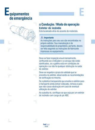 FordCargo
2-66
EEquipamentos
de emergência
Condução / Modo de operação
Extintor de incêndio
Está localizado atrás do assento do motorista.
Importante
As instruções para seu uso são encontradas no
próprio extintor. Sua manutenção é de
responsabilidade do proprietário, portanto, deverá
ser feita seguindo as instruções do fabricante
impressas no equipamento.
Deve-se fazer inspeção visual mensalmente,
verificando se o indicador e a carcaça não estão
danificados, se o gatilho está em condições de
operação e se não há qualquer obstrução na saída
do extintor.
Deve-se respeitar o prazo de validade que se
encontra no extintor, observando as recomendações
de verificação no mesmo.
Se o plástico transparente que envolve o extintor para
o transporte ainda estiver colocado, remova-o para
que não cause obstrução em caso de eventual
utilização do extintor.
Ao substituí-lo, certifique-se que seja por um extintor
de incêndio com carga de pó ABC.
 