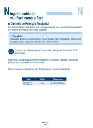 FordCargo
1-04
Ninguém cuida do
seu Ford como a Ford
N
Controle de Poluição Ambiental
Em atendimento ao estabelecido pela Legislação vigente, seu veículo está equipado com
um sistema que reduz a emissão de poluentes.
Importante
A utilização de aditivos suplementares no combustível não é necessária e pode ser até,
em alguns casos, prejudicial ao motor e ao meio ambiente.
Consulte o item “Alimentação de Combustível”, no capítulo “Seu Ford de A a Z”,
nestemanual.
Este veículo também está em conformidade com a legislação vigente de controle da
poluição sonora para veículos automotores.
Limite máximo de ruído externo para fiscalização de veículo em circulação:
rotoM oledoM omixámodíuR
816 88,8 dB @ 1725 rpm
Cummins 4.5
ISB 160 P7-0
R
 