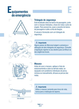 FordCargo
2-67
E
Triângulo de segurança
Está localizado atrás do banco do passageiro, junto
com o macaco hidráulico, chave de rodas e pino de
engate. Para acessá-los, puxe o assento do banco
do passageiro e solte a cinta de fixação.
O veículo é fornecido com um triângulo de
segurança.
Importante
Alguns países do Mercosul exigem a presença e
utilização de dois triângulos de segurança. Consulte
a legislação vigente no seu destino para certificar-se
das exigências locais.
Macaco
Antes de usar o macaco, aplique o freio de
estacionamento e calce as demais rodas; se
equipado com protetores individuais de porca,
remova-os manualmente; afrouxe as porcas das
rodas.
Eixo traseiro
Eixo dianteiro
Importante
Utilize o macaco somente para troca de roda,
nunca para a realização de reparos.
Equipamentos
de emergência
 