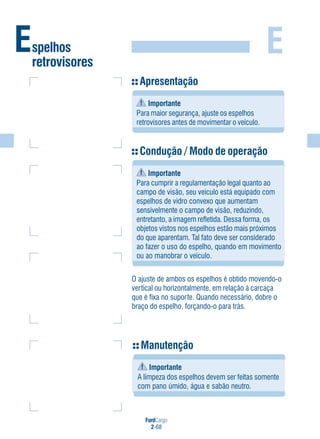 FordCargo
2-68
EEspelhos
retrovisores
Apresentação
Importante
Para maior segurança, ajuste os espelhos
retrovisores antes de movimentar o veículo.
Condução / Modo de operação
Importante
Para cumprir a regulamentação legal quanto ao
campo de visão, seu veículo está equipado com
espelhos de vidro convexo que aumentam
sensivelmente o campo de visão, reduzindo,
entretanto, a imagem refletida. Dessa forma, os
objetos vistos nos espelhos estão mais próximos
do que aparentam. Tal fato deve ser considerado
ao fazer o uso do espelho, quando em movimento
ou ao manobrar o veículo.
O ajuste de ambos os espelhos é obtido movendo-o
vertical ou horizontalmente, em relação à carcaça
que é fixa no suporte. Quando necessário, dobre o
braço do espelho, forçando-o para trás.
Manutenção
Importante
A limpeza dos espelhos devem ser feitas somente
com pano úmido, água e sabão neutro.
 
