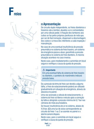 FordCargo
2-69
FFreios
Apresentação
De circuito duplo independente, os freios dianteiros e
traseiros são a tambor, atuados a ar e comandados
por uma válvula pedal. A fixação dos tambores aos
cubos se faz pelos próprios parafusos de roda que,
por ser de fácil remoção, dispensam a desmontagem
dos cubos e a troca dos retentores a cada inspeção /
manutenção.
No caso de uma eventual insuficiência de pressão
pneumática no sistema de freio traseiro, um sistema
de emergência passa a atuar, garantindo a pressão
pneumática no sistema de freio dianteiro. A mesma
situação acontece no caso inverso.
Neste caso, pare imediatamente o caminhão em local
seguro e verifique a causa da queda de pressão.
Importante
Em uma eventual falha do sistema de freio traseiro
ou dianteiro, o ponteiro do manômetro indicará
pressão baixa.
Se a pressão da linha de freio cair devido a alguma
falha, o freio de estacionamento poderá ser utilizado
gradualmente em situação de emergência, através da
alavanca no painel.
Uma vez acionada a válvula de estacionamento, o
sistema do freio só libera o veículo após a correção
da falha e atingindo a pressão mínima de 6,7 bar nas
câmaras de mola acumuladora.
Se houver insuficiência de ar no sistema, abaixo de
4,9 bar, uma luz de aviso correspondente ao
circuito de freio 1 ou 2 se acende no painel e o
alarme sonoro dispara.
Neste caso, pare o caminhão em local seguro e
verifique a causa da queda de pressão.
 