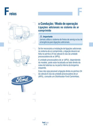 FordCargo
2-70
FFreios
Condução / Modo de operação
Ligações adicionais no sistema de ar
comprimido
Importante
Jamais utilize o sistema de freios de serviço e/ou de
emergência para ligações adicionais.
Se for necessária a instalação de ligações adicionais
no sistema de ar comprimido, a ligação deverá ser
feita no pórtico 24 da válvula 6 vias da unidade
processadora de ar (APU).
A unidade processadora de ar (APU), dependendo
do modelo, pode estar localizada ao lado direito da
caixa de baterias ou na parte interna da longarina
esquerda.
Caso não seja possível a ligação direta no pórtico 24
da válvula 6 vias da unidade processadora de ar
(APU), consulte um Distribuidor Ford Caminhões.
 