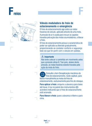 FordCargo
2-71
FFreios
Válvula moduladora do freio de
estacionamento e emergência
O freio de estacionamento age sobre as rodas
traseiras do veículo, aplicado através de uma mola.
A pressão do ar é usada para recuar as sapatas
travadas pela ação das molas acumuladoras, e liberar
o freio.
O freio de estacionamento possui a característica de
poder ser aplicado ou liberado gradualmente,
proporcionando ao condutor conforto e segurança
toda vez que for partir com o veículo em subidas.
Importante
Não tente colocar o caminhão em movimento antes
que a pressão atinja 6,7 bar pois, abaixo desta
pressão, as rodas traseiras estarão travadas pela
ação da mola do freio.
Consulte o item Desaplicação mecânica do
freio de estacionamento, neste capítulo, para
liberar manualmente as molas do freio de
estacionamento, exclusivamente para fins de reboque.
Para aplicar o freio: empurre a alavanca para baixo
até travar. A luz no painel dos instrumentos
acenderá indicando que o freio de estacionamento
está acionado.
Para liberar o freio: puxe a alavanca e libere-a para
cima.
 