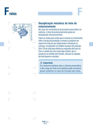 FordCargo
2-72
FFreios
Desaplicação mecânica do freio de
estacionamento
No caso de insuficiência de pressão pneumática no
sistema, o freio de estacionamento pode ser
desaplicado mecanicamente.
Calce as rodas para evitar que o veículo se movimente;
retire a tampa de proteção e remova o parafuso de
reparo da mola de seu alojamento e introduza na
carcaça, encaixando no entalhe da placa de pressão.
Gire 1/6 de volta para direita ou esquerda até travá-lo.
Com o auxílio de uma chave tipo estrela, gire o
parafuso no sentido anti-horário, até que as sapatas
do freio liberem o tambor.
Importante
Em nenhuma hipótese abra a câmara pneumática;
a alta carga da mola acumuladora pode ocasionar
graves acidentes no caso da remoção das cintas.
 