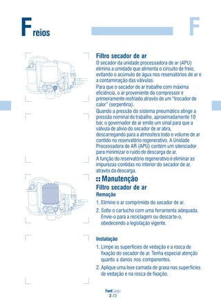FordCargo
2-73
FFreios
Filtro secador de ar
O secador da unidade processadora de ar (APU)
elimina a umidade que alimenta o circuito de freio,
evitando o acúmulo de água nos reservatórios de ar e
a contaminação das válvulas.
Para que o secador de ar trabalhe com máxima
eficiência, o ar proveniente do compressor é
primeiramente resfriado através de um “trocador de
calor” (serpentina).
Quando a pressão do sistema pneumático atinge a
pressão nominal de trabalho, aproximadamente 10
bar, o governador de ar emite um sinal para que a
válvula de alívio do secador de ar abra,
descarregando para a atmosfera todo o volume de ar
contido no reservatório regenerativo. A Unidade
Processadora de AR (APU) contém um silenciador
para minimizar o ruído de descarga de ar.
A função do reservatório regenerativo é eliminar as
impurezas contidas no interior do secador de ar,
através da descarga.
Manutenção
Filtro secador de ar
Remoção
1. Elimine o ar comprimido do secador de ar.
2. Solte o cartucho com uma ferramenta adequada.
Envie-o para a reciclagem ou descarte-o,
obedecendo a legislação vigente.
Instalação
1. Limpe as superfícies de vedação e a rosca de
fixação do secador de ar. Tenha especial atenção
quanto a danos nos componentes.
2. Aplique uma leve camada de graxa nas superfícies
de vedação e na rosca de fixação.
 