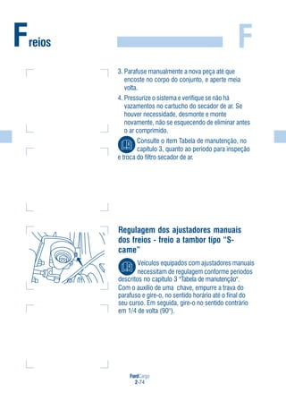 FordCargo
2-74
FFreios
3. Parafuse manualmente a nova peça até que
encoste no corpo do conjunto, e aperte meia
volta.
4. Pressurize o sistema e verifique se não há
vazamentos no cartucho do secador de ar. Se
houver necessidade, desmonte e monte
novamente, não se esquecendo de eliminar antes
o ar comprimido.
Consulte o item Tabela de manutenção, no
capítulo 3, quanto ao período para inspeção
e troca do filtro secador de ar.
Regulagem dos ajustadores manuais
dos freios - freio a tambor tipo “S-
came”
Veículos equipados com ajustadores manuais
necessitam de regulagem conforme períodos
descritos no capítulo 3 "Tabela de manutenção".
Com o auxílio de uma chave, empurre a trava do
parafuso e gire-o, no sentido horário até o final do
seu curso. Em seguida, gire-o no sentido contrário
em 1/4 de volta (90°).
 