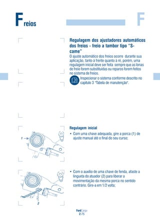 FordCargo
2-75
FFreios
Regulagem dos ajustadores automáticos
dos freios - freio a tambor tipo “S-
came”
O ajuste automático dos freios ocorre durante sua
aplicação, tanto à frente quanto à ré, porém, uma
regulagem inicial deve ser feita sempre que as lonas
de freio forem substituídas ou reparos forem feitos
no sistema de freios.
Inspecionar o sistema conforme descrito no
capítulo 3 "Tabela de manutenção".
Regulagem inicial
• Com uma chave adequada, gire a porca (1) de
ajuste manual até o final do seu curso;
• Com o auxílio de uma chave de fenda, afaste a
lingueta do atuador (2) para liberar a
movimentação da mesma porca no sentido
contrário. Gire-a em 1/2 volta;
1
2
2
1
 