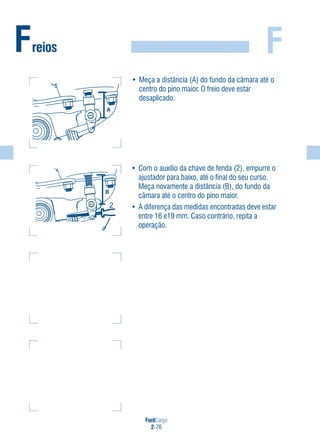 FordCargo
2-76
FFreios
• Meça a distância (A) do fundo da câmara até o
centro do pino maior. O freio deve estar
desaplicado.
• Com o auxílio da chave de fenda (2), empurre o
ajustador para baixo, até o final do seu curso.
Meça novamente a distância (B), do fundo da
câmara até o centro do pino maior.
• A diferença das medidas encontradas deve estar
entre 16 e19 mm. Caso contrário, repita a
operação.
A
s
2
 