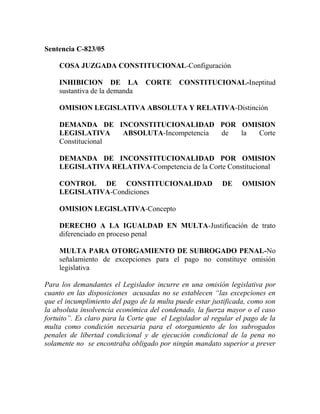 Sentencia C-823/05

    COSA JUZGADA CONSTITUCIONAL-Configuración

    INHIBICION DE LA             CORTE      CONSTITUCIONAL-Ineptitud
    sustantiva de la demanda

    OMISION LEGISLATIVA ABSOLUTA Y RELATIVA-Distinción

    DEMANDA DE INCONSTITUCIONALIDAD POR OMISION
    LEGISLATIVA    ABSOLUTA-Incompetencia de la Corte
    Constitucional

    DEMANDA DE INCONSTITUCIONALIDAD POR OMISION
    LEGISLATIVA RELATIVA-Competencia de la Corte Constitucional

    CONTROL DE CONSTITUCIONALIDAD                         DE     OMISION
    LEGISLATIVA-Condiciones

    OMISION LEGISLATIVA-Concepto

    DERECHO A LA IGUALDAD EN MULTA-Justificación de trato
    diferenciado en proceso penal

    MULTA PARA OTORGAMIENTO DE SUBROGADO PENAL-No
    señalamiento de excepciones para el pago no constituye omisión
    legislativa

Para los demandantes el Legislador incurre en una omisión legislativa por
cuanto en las disposiciones acusadas no se establecen “las excepciones en
que el incumplimiento del pago de la multa puede estar justificada, como son
la absoluta insolvencia económica del condenado, la fuerza mayor o el caso
fortuito”. Es claro para la Corte que el Legislador al regular el pago de la
multa como condición necesaria para el otorgamiento de los subrogados
penales de libertad condicional y de ejecución condicional de la pena no
solamente no se encontraba obligado por ningún mandato superior a prever
 