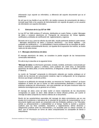 información cuyo soporte es informático, a diferencia del soporte documental que es el
tradicional.
De ahí que la Ley facilite el uso del EDI y de medios conexos de comunicación de datos y
concede igual trato a los usuarios de documentación con soporte de papel y a los usuarios
de información con soporte informático.

3.

Estructura de la Ley 527 de 1999

La Ley 527 de 1999 contiene 47 artículos, distribuidos en cuatro Partes, a saber: Mensajes
de datos y comercio electrónico (i); Transporte de mercancías (ii); firmas digitales,
certificados y entidades de certificación (iii) reglamentación y vigencia.
Del texto de la Ley y para los efectos de este fallo, resulta pertinente destacar cuatro temas:
- Mensajes electrónicos de datos y Comercio electrónico; - Las firmas digitales; - Las
entidades de certificación y, - La admisibilidad y fuerza probatoria de los mensajes de datos.
Dado su carácter eminentemente técnico, con apartes de la exposición de motivos, se ilustra
cada uno de estos temas:
3. 1. Mensajes electrónicos de datos
El mensaje electrónico de datos, se considera la piedra angular de las transacciones
comerciales telemáticas.
Por ello la ley lo describe en la siguiente forma:
"Mensaje de datos: la información generada, enviada, recibida, archivada o comunicada por
medios electrónicos, ópticos o similares, como pudieran ser, entre otros, el intercambio
electrónico de datos (EDI), el correo electrónico, el telegrama, el telex o el telefax". (Artículo
2º literal b).
La noción de "mensaje" comprende la información obtenida por medios análogos en el
ámbito de las técnicas de comunicación moderna, bajo la configuración de los progresos
técnicos que tengan contenido jurídico.
Cuando en la definición de mensaje de datos, se menciona los "medios similares", se busca
establecer el hecho de que la norma no está exclusivamente destinada a conducir las
prácticas modernas de comunicación, sino que pretenden ser útil para involucrar todos los
adelantos tecnológicos que se generen en un futuro.
El mensaje de datos como tal debe recibir el mismo tratamiento de los documentos
consignados en papel, es decir, debe dársele la misma eficacia jurídica, por cuanto el
mensaje de datos comporta los mismos criterios de un documento.
Dentro de las características esenciales del mensaje de datos encontramos que es una
prueba de la existencia y naturaleza de la voluntad de las partes de comprometerse; es un
documento legible que puede ser presentado ante las Entidades públicas y los Tribunales;
admite su almacenamiento e inalterabilidad en el tiempo; facilita la revisión y posterior
auditoria para los fines contables, impositivos y reglamentarios; afirma derechos y
obligaciones jurídicas entre los intervinientes y es accesible para su ulterior consulta, es
decir, que la información en forma de datos computarizados es susceptible de leerse e
interpretarse.

Documento recopilado por el Grupo de Investigación en Comercio Electrónico. Departamento de Derecho de los Negocios.
Disponible en www.observatics.edu.co

UNIVERSIDAD EXTERNADO DE COLOMBIA

 