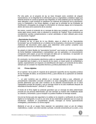 Por otra parte, en el proyecto de ley se hace hincapié como condición de singular
trascendencia, en la integridad de la información para su originalidad y establece reglas que
deberán tenerse en cuenta al apreciar esa integridad, en otras palabras que los mensajes no
sean alterados y esta condición la satisfacen los sistemas de protección de la información,
como la Criptografía y las firmas digitales, al igual que la actividad de las Entidades de
Certificación, encargadas de proteger la información en diversas etapas de la transacción,
dentro del marco de la autonomía de la voluntad.
Así mismo, cuando el contenido de un mensaje de datos sea completo y esté alterado, pero
exista algún anexo inserto, éste no afectará su condición de "original". Esas condiciones se
considerarían escritos complementarios o serían asimiladas al sobre utilizado para enviar
ese documento "original".
- Equivalentes funcionales
El proyecto de ley, al igual de la Ley Modelo, sigue el criterio de los "equivalentes
funcionales" que se fundamenta en un análisis de los propósitos y funciones de la exigencia
tradicional del documento sobre papel, para determinar cómo podrían cumplirse esos
propósitos y funciones con técnicas electrónicas.
Se adoptó el criterio flexible de "equivalente funcional", que tuviera en cuenta los requisitos
de forma fiabilidad, inalterabilidad y rastreabilidad, que son aplicables a la documentación
consignada sobre papel, ya que los mensajes de datos por su naturaleza, no equivalen en
estricto sentido a un documento consignado en papel.
En conclusión, los documentos electrónicos están en capacidad de brindar similares niveles
de seguridad que el papel y, en la mayoría de los casos, un mayor grado de confiabilidad y
rapidez, especialmente con respecto a la identificación del origen y el contenido de los datos,
siempre que se cumplan los requisitos técnicos y jurídicos plasmados en la ley.
3.2.

Firmas digitales

En el capítulo I de la parte III, respecto de la aplicación específica de los requisitos jurídicos
de los mensajes de datos, se encuentra la firma, y para efectos de su aplicación se entiende
por firma digital:
".... un valor numérico que se adhiere a un mensaje de datos y que, utilizando un
procedimiento matemático conocido vinculado a la clave criptográfica privada del iniciado,
permite determinar que este valor numérico se ha obtenido exclusivamente con la clave
criptográfica privada del iniciador y que el mensaje inicial no ha sido modificado después de
efectuada la transformación". (Artículo 2º. Literal h).
A través de la firma digital se pretende garantizar que un mensaje de datos determinado
proceda de una persona determinada; que ese mensaje no hubiera sido modificado desde
su creación y transmisión y que el receptor no pudiera modificar el mensaje recibido.
Una de las formas para dar seguridad a la validez en la creación y verificación de una firma
digital es la Criptografía, la cual es una rama de las matemáticas aplicadas que se ocupa de
transformar, mediante un procedimiento sencillo, mensajes en formas aparentemente
ininteligibles y devolverlas a su forma original.
Mediante el uso de un equipo físico especial, los operadores crean un par de códigos
matemáticos, a saber: una clave secreta o privada, conocida únicamente por su autor, y una

Documento recopilado por el Grupo de Investigación en Comercio Electrónico. Departamento de Derecho de los Negocios.
Disponible en www.observatics.edu.co

UNIVERSIDAD EXTERNADO DE COLOMBIA

 