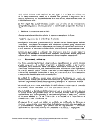 clave pública, conocida como del público. La firma digital es el resultado de la combinación
de un código matemático creado por el iniciador para garantizar la singularidad de un
mensaje en particular, que separa el mensaje de la firma digital y la integridad del mismo con
la identidad de su autor.
La firma digital debe cumplir idénticas funciones que una firma en las comunicaciones
consignadas en papel. En tal virtud, se toman en consideración las siguientes funciones de
esta:
-

Identificar a una persona como el autor;

- Dar certeza de la participación exclusiva de esa persona en el acto de firmar;
- Asociar a esa persona con el contenido del documento.
Concluyendo, es evidente que la transposición mecánica de una firma autógrafa realizada
sobre papel y replicada por el ordenador a un documento informático no es suficiente para
garantizar los resultados tradicionalmente asegurados por la firma autógrafa, por lo que se
crea la necesidad de que existan establecimientos que certifiquen la validez de esas firmas.
Por lo tanto, quien realiza la verificación debe tener acceso a la clave pública y adquirir la
seguridad que el mensaje de datos que viene encriptado corresponde a la clave principal del
firmante; son las llamadas entidades de certificación que trataremos más adelante.
3.3.

Entidades de certificación.

Uno de los aspectos importantes de este proyecto, es la posibilidad de que un ente público o
privado con poderes de certificar, proporcione la seguridad jurídica a las relaciones
comerciales por vía informática. Estos entes son las entidades de certificación, que una vez
autorizadas, están facultados para: emitir certificados en relación con claves criptográficas
de todas las personas, ofrecer o facilitar los servicios de registro y estampado cronológico de
la transmisión y recepción de mensajes de datos, así como cumplir otras funciones relativas
a las comunicaciones basadas en las firmas digitales.
La entidad de certificación, expide actos denominados Certificados, los cuales son
manifestaciones hechas como resultado de la verificación que efectúa sobre la autenticidad,
veracidad y legitimidad de las claves criptográficas y la integridad de un mensaje de datos.
La naturaleza de la función de las entidades de certificación se considera como la prestación
de un servicio público, para lo cual vale la pena detenerse un momento.
El artículo 365 de la Constitución Política hace referencia al tema de los servicios públicos,
los cuales pueden ser prestados tanto por las entidades públicas como las privadas o
conjuntamente. Esta norma permite que este servicio lo presten los particulares, si reúnen
los requisitos exigidos por la ley y cuenta con la aprobación de la Superintendencia,
organismo rector para todos los efectos.
El proyecto de ley señala que podrán ser entidades de certificación, las Cámaras de
Comercio y en general las personas jurídicas, tanto públicas como privadas, autorizadas por
la Superintendencia respectiva, que cumplan con los requerimientos y condiciones
establecidos por el Gobierno Nacional, con fundamento en el artículo 31 del proyecto.

Documento recopilado por el Grupo de Investigación en Comercio Electrónico. Departamento de Derecho de los Negocios.
Disponible en www.observatics.edu.co

UNIVERSIDAD EXTERNADO DE COLOMBIA

 