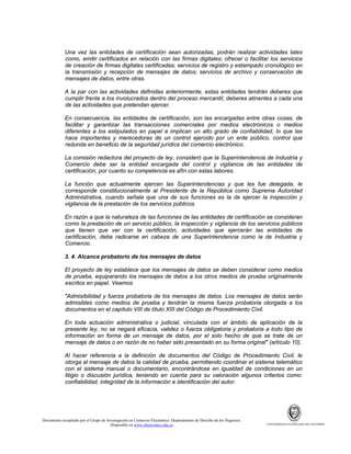 Una vez las entidades de certificación sean autorizadas, podrán realizar actividades tales
como, emitir certificados en relación con las firmas digitales; ofrecer o facilitar los servicios
de creación de firmas digitales certificadas; servicios de registro y estampado cronológico en
la transmisión y recepción de mensajes de datos; servicios de archivo y conservación de
mensajes de datos, entre otras.
A la par con las actividades definidas anteriormente, estas entidades tendrán deberes que
cumplir frente a los involucrados dentro del proceso mercantil, deberes atinentes a cada una
de las actividades que pretendan ejercer.
En consecuencia, las entidades de certificación, son las encargadas entre otras cosas, de
facilitar y garantizar las transacciones comerciales por medios electrónicos o medios
diferentes a los estipulados en papel e implican un alto grado de confiabilidad, lo que las
hace importantes y merecedoras de un control ejercido por un ente público, control que
redunda en beneficio de la seguridad jurídica del comercio electrónico.
La comisión redactora del proyecto de ley, consideró que la Superintendencia de Industria y
Comercio debe ser la entidad encargada del control y vigilancia de las entidades de
certificación, por cuanto su competencia es afín con estas labores.
La función que actualmente ejercen las Superintendencias y que les fue delegada, le
corresponde constitucionalmente al Presidente de la República como Suprema Autoridad
Administrativa, cuando señala que una de sus funciones es la de ejercer la inspección y
vigilancia de la prestación de los servicios públicos.
En razón a que la naturaleza de las funciones de las entidades de certificación se consideran
como la prestación de un servicio público, la inspección y vigilancia de los servicios públicos
que tienen que ver con la certificación, actividades que ejercerán las entidades de
certificación, debe radicarse en cabeza de una Superintendencia como la de Industria y
Comercio.
3. 4. Alcance probatorio de los mensajes de datos
El proyecto de ley establece que los mensajes de datos se deben considerar como medios
de prueba, equiparando los mensajes de datos a los otros medios de prueba originalmente
escritos en papel. Veamos
"Admisibilidad y fuerza probatoria de los mensajes de datos. Los mensajes de datos serán
admisibles como medios de prueba y tendrán la misma fuerza probatoria otorgada a los
documentos en el capítulo VIII de título XIII del Código de Procedimiento Civil.
En toda actuación administrativa o judicial, vinculada con el ámbito de aplicación de la
presente ley, no se negará eficacia, validez o fuerza obligatoria y probatoria a todo tipo de
información en forma de un mensaje de datos, por el solo hecho de que se trate de un
mensaje de datos o en razón de no haber sido presentado en su forma original" (artículo 10).
Al hacer referencia a la definición de documentos del Código de Procedimiento Civil, le
otorga al mensaje de datos la calidad de prueba, permitiendo coordinar el sistema telemático
con el sistema manual o documentario, encontrándose en igualdad de condiciones en un
litigio o discusión jurídica, teniendo en cuenta para su valoración algunos criterios como:
confiabilidad, integridad de la información e identificación del autor.

Documento recopilado por el Grupo de Investigación en Comercio Electrónico. Departamento de Derecho de los Negocios.
Disponible en www.observatics.edu.co

UNIVERSIDAD EXTERNADO DE COLOMBIA

 