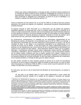 Criterio para valorar probatoriamente un mensaje de datos. Al valorar la fuerza probatoria de
un mensaje de datos se habrá de tener presente la confiabilidad de la forma en la que se
haya generado, archivado o comunicado el mensaje, la confiabilidad de la forma en que se
haya conservado la integridad de la información, la forma en la que se identifique a su
iniciador y cualquier otro factor pertinente (artículo 11).”

Como se desprende de esta extensa cita, la Ley 527 de 1999 no se limita al tema del comercio
electrónico, aun cuando sus orígenes y su inspiración internacional conciernen fundamentalmente
al ámbito mercantil.
Al respecto recuerda el señor Procurador en su intervención que del análisis del respectivo
expediente legislativo se comprueba que si bien el proyecto inicial restringía el contenido de la
norma al campo exclusivamente comercial, éste se fue ampliando para hacer finalmente referencia
en forma genérica al acceso y uso de los mensajes de datos. En este sentido en el texto definitivo
se eliminó la alusión al “comercio electrónico en general” contenida en el título del capítulo I de la
parte primera de la ley, para hacer simplemente referencia a “las disposiciones generales”.
En consecuencia, contrariamente a lo señalado por los intervinientes representantes de los
Ministerios de Justicia y de Desarrollo, ha de entenderse que la ley 527 de 1999 no se restringe a
las operaciones comerciales sino que hace referencia en forma genérica al acceso y uso de los
mensajes de datos, lo que obliga a una comprensión sistemática de sus disposiciones con el
conjunto de normas que se refieren a este tema dentro de nuestro ordenamiento jurídico y en
particular con las disposiciones que como el artículo 95 de la Ley Estatutaria de administración de
Justicia se han ocupado de esta materia6. Dicha disposición señaló en efecto que los juzgados,
tribunales y corporaciones judiciales podrán utilizar cualesquiera medios técnicos, electrónicos,
informáticos y telemáticos, para el cumplimiento de sus funciones y que los documentos emitidos
por los citados medios, cualquiera que sea su soporte, gozarán de la validez y eficacia de un
documento original siempre que quede garantizada su autenticidad, integridad y el cumplimiento de
los requisitos exigidos por las leyes procesales. Es decir que bajo el presupuesto del cumplimiento
de los requisitos aludidos un mensaje de datos goza de validez y eficacia.
En este sentido considera la Corte necesario precisar el alcance de la noción de equivalencia
funcional en la que se inspira la disposición objeto de análisis en este proceso, a la que se refirió
esta Corporación en la Sentencia C-662 de 2000 y a la que alude la guía de aplicación de la ley
modelo de UNCITRAL de comercio electrónico.

En dicha guía, que trae en cita el interviniente del Ministerio de Comunicaciones, se expresa lo
siguiente:
“16. Así pues, la Ley Modelo sigue un nuevo criterio denominado a veces ‘criterio del
equivalente funcional’, basado en un análisis de los objetivos y funciones del requisito
6

“ARTICULO 95. TECNOLOGIA AL SERVICIO DE LA ADMINISTRACION DE JUSTICIA. El Consejo Superior de la
Judicatura debe propender por la incorporación de tecnología de avanzada al servicio de la administración de justicia. Esta
acción se enfocará principalmente a mejorar la práctica de las pruebas, la formación, conservación y reproducción de los
expedientes, la comunicación entre los despachos y a garantizar el funcionamiento razonable del sistema de información.
Los juzgados, tribunales y corporaciones judiciales podrán utilizar cualesquier medios técnicos, electrónicos, informáticos y
telemáticos, para el cumplimiento de sus funciones.
Los documentos emitidos por los citados medios, cualquiera que sea su soporte, gozarán de la validez y eficacia de un
documento original siempre que quede garantizada su autenticidad, integridad y el cumplimiento de los requisitos exigidos
por las leyes procesales.
Los procesos que se tramiten con soporte informático garantizarán la identificación y el ejercicio de la función jurisdiccional
por el órgano que la ejerce así como la confidencialidad, privacidad, y seguridad de los datos de carácter personal que
contengan en los términos que establezca la ley. (Subrayas fuera de texto)

Documento recopilado por el Grupo de Investigación en Comercio Electrónico. Departamento de Derecho de los Negocios.
Disponible en www.observatics.edu.co

UNIVERSIDAD EXTERNADO DE COLOMBIA

 