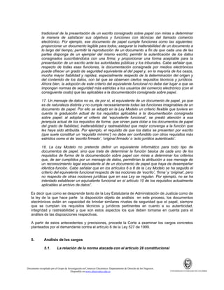 tradicional de la presentación de un escrito consignado sobre papel con miras a determinar
la manera de satisfacer sus objetivos y funciones con técnicas del llamado comercio
electrónico. Por ejemplo, ese documento de papel cumple funciones como las siguientes:
proporcionar un documento legible para todos; asegurar la inalterabilidad de un documento a
lo largo del tiempo; permitir la reproducción de un documento a fin de que cada una de las
partes disponga de un ejemplar del mismo escrito; permitir la autenticación de los datos
consignados suscribiéndolos con una firma; y proporcionar una forma aceptable para la
presentación de un escrito ante las autoridades públicas y los tribunales. Cabe señalar que,
respecto de todas esas funciones, la documentación consignada por medios electrónicos
puede ofrecer un grado de seguridad equivalente al del papel y, en la mayoría de los casos,
mucha mayor fiabilidad y rapidez, especialmente respecto de la determinación del origen y
del contenido de los datos, con tal que se observen ciertos requisitos técnicos y jurídicos.
Ahora bien, la adopción de este criterio del equivalente funcional no debe dar lugar a que se
impongan normas de seguridad más estrictas a los usuarios del comercio electrónico (con el
consiguiente costo) que las aplicables a la documentación consignada sobre papel.
17. Un mensaje de datos no es, de por sí, el equivalente de un documento de papel, ya que
es de naturaleza distinta y no cumple necesariamente todas las funciones imaginables de un
documento de papel. Por ello se adoptó en la Ley Modelo un criterio flexible que tuviera en
cuenta la graduación actual de los requisitos aplicables a la documentación consignada
sobre papel: al adoptar el criterio del ‘equivalente funcional’, se prestó atención a esa
jerarquía actual de los requisitos de forma, que sirven para dotar a los documentos de papel
del grado de fiabilidad, inalterabilidad y rastreabilidad que mejor convenga a la función que
les haya sido atribuida. Por ejemplo, el requisito de que los datos se presenten por escrito
(que suele constituir un ‘requisito mínimo’) no debe ser confundido con otros requisitos más
estrictos como el de ‘escrito firmado’, ‘original firmado’ o ‘acto jurídico autenticado’.
18. La Ley Modelo no pretende definir un equivalente informático para todo tipo de
documentos de papel, sino que trata de determinar la función básica de cada uno de los
requisitos de forma de la documentación sobre papel con miras a determinar los criterios
que, de ser cumplidos por un mensaje de datos, permitirían la atribución a ese mensaje de
un reconocimiento legal equivalente al de un documento de papel que haya de desempeñar
idéntica función. Cabe señalar que en los artículos 6 a 8 de la Ley Modelo se ha seguido el
criterio del equivalente funcional respecto de las nociones de ‘escrito’, ‘firma’ y ‘original’, pero
no respecto de otras nociones jurídicas que en esa Ley se regulan. Por ejemplo, no se ha
intentado establecer un equivalente funcional en el artículo 10 de los requisitos actualmente
aplicables al archivo de datos”.
Es decir que como se desprende tanto de la Ley Estatutaria de Administración de Justicia como de
la ley de la que hace parte la disposición objeto de análisis en este proceso, los documentos
electrónicos están en capacidad de brindar similares niveles de seguridad que el papel, siempre
que se cumplan los requisitos técnicos y jurídicos pertinentes en cuanto a su autenticidad,
integridad y rastreabilidad y que son estos aspectos los que deben tomarse en cuenta para el
análisis de las disposiciones respectivas.
A partir de estos antecedentes y precisiones, procede la Corte a examinar los cargos concretos
planteados por el demandante contra el artículo 6 de la Ley 527 de 1999.

5.

Análisis de los cargos
5.1.

La relación de la norma atacada con el artículo 28 constitucional

Documento recopilado por el Grupo de Investigación en Comercio Electrónico. Departamento de Derecho de los Negocios.
Disponible en www.observatics.edu.co

UNIVERSIDAD EXTERNADO DE COLOMBIA

 