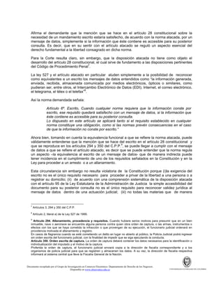 Afirma el demandante que la mención que se hace en el artículo 28 constitucional sobre la
necesidad de un mandamiento escrito estaría satisfecho, de acuerdo con la norma atacada, por un
mensaje de datos, simplemente si la información que éste contiene es accesible para su posterior
consulta. Es decir, que en su sentir con el artículo atacado se reguló un aspecto esencial del
derecho fundamental a la libertad consagrado en dicha norma.
Para la Corte resulta claro, sin embargo, que la disposición atacada no tiene como objeto el
desarrollo del artículo 28 constitucional, el cual sirve de fundamento a las disposiciones pertinentes
del Código de Procedimiento Penal7.
La ley 527 y el artículo atacado en particular aluden simplemente a la posibilidad de reconocer
como equivalentes a un escrito los mensajes de datos entendidos como “la información generada,
enviada, recibida, almacenada comunicada por medios electrónicos, ópticos o similares, como
pudieran ser, entre otros, el Intercambio Electrónico de Datos (EDI), Internet, el correo electrónico,
el telegrama, el télex o el telefax”8.
Así la norma demandada señala:
Artículo 6º. Escrito, Cuando cualquier norma requiera que la información conste por
escrito, ese requisito quedará satisfecho con un mensaje de datos, si la información que
éste contiene es accesible para su posterior consulta.
Lo dispuesto en este artículo se aplicará tanto si el requisito establecido en cualquier
norma constituye una obligación, como si las normas prevén consecuencias en el caso
de que la información no conste por escrito.”
Ahora bien, tomando en cuenta la equivalencia funcional a que se refiere la norma atacada, puede
válidamente entenderse que la mención que se hace del escrito en el artículo 28 constitucional y
que se reproduce en los artículos 294 y 350 del C.P.P.9, se puede llegar a cumplir con el mensaje
de datos a que se refiere el artículo atacado, es decir que se puede entender que la norma regula
un aspecto –la equivalencia al escrito de un mensaje de datos- que de manera indirecta puede
tener incidencia en el cumplimiento de uno de los requisitos señalados en la Constitución y en la
Ley para proceder a un arresto o a un allanamiento.
Esta circunstancia sin embargo no resulta violatoria de la Constitución porque (i)la exigencia del
escrito no es el único requisito necesario para proceder a privar de la libertad a una persona o a
registrar su domicilio; (ii) de acuerdo con una comprensión sistemática de la disposición atacada
con el artículo 95 de la Ley Estatutaria de la Administración de Justicia la simple accesibilidad del
documento para su posterior consulta no es el único requisito para reconocer validez jurídica al
mensaje de datos dentro de una actuación judicial; (iii) no todas las materias que de manera

7

Artículos 3, 294 y 350 del C.P.P.

8

Artículo 2, literal a) de la Ley 527 de 1999.

9

Artículo 294. Allanamiento, procedencia y requisitos. Cuando hubiere serios motivos para presumir que en un bien
inmueble, nave o aeronave se encuentre alguna persona contra quien obra orden de captura, o las armas, instrumentos o
efectos con los que se haya cometido la infracción o que provengan de su ejecución, el funcionario judicial ordenará en
providencia motivada el allanamiento y registro.
En casos de flagrancia cuando se esté cometiendo un delito en lugar no abierto al público, la Policía Judicial podrá ingresar
sin orden escrita del funcionario judicial, con la finalidad de impedir que se siga ejecutando la conducta.
Artículo 350. Orden escrita de captura. La orden de captura deberá contener los datos necesarios para la identificación o
individualización del imputado y el motivo de la captura.
Proferida la orden de captura, el funcionario judicial enviará copia a la dirección de fiscalía correspondiente y a los
organismos de policía judicial para que se registren y almacenen los datos. A su vez, la dirección de fiscalía respectiva
informará al sistema central que lleve la Fiscalía General de la Nación.

Documento recopilado por el Grupo de Investigación en Comercio Electrónico. Departamento de Derecho de los Negocios.
Disponible en www.observatics.edu.co

UNIVERSIDAD EXTERNADO DE COLOMBIA

 