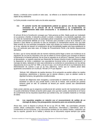 directa, o indirecta como sucede en este caso, se refieran a un derecho fundamental deben ser
objeto de ley estatutaria.
La Corte procede a examinar cada una de estos aspectos:

5.2.

El carácter escrito del mandamiento judicial es apenas uno de los requisitos
señalados en el artículo 28 de la Constitución y su cumplimiento no
necesariamente debe estar circunscrito a la existencia de un documento de
papel.

El artículo 28 de la Constitución consagra que “toda persona es libre. Nadie puede ser molestado
en su persona o familia, ni reducido a prisión o arresto, ni detenido, ni su domicilio registrado, sino
en virtud de mandamiento escrito de autoridad judicial competente, con las formalidades legales y
por motivo previamente definido en la ley”. Entonces para proceder a privar de la libertad a una
persona o para allanar su domicilio no sólo es necesario un mandamiento escrito, sino que éste
debe emanar de una autoridad competente, haber sido dictado por motivos previamente definidos
en la ley, además de requerir el cumplimiento de las formalidades legales que haya establecido la
ley y en particular para este caso, el Código de Procedimiento Penal y las demás disposiciones
aplicables.
Es decir, que la norma atacada sólo de manera indirecta podría llegar a tener una incidencia en la
regulación de uno de los requisitos a los que se refiere la norma superior que consagra el derecho
fundamental a la libertad personal. No es pues el regulado en el artículo 6° atacado, como lo alega
el demandante, un aspecto esencial que desarrolle de manera directa el texto constitucional pues
la disposición se limita a establecer una equivalencia funcional entre el escrito tradicional y el
mensaje de datos, debiendo en todo caso entenderse su contenido en concordancia con las demás
disposiciones de la Ley 527 de 1999, y de ser el caso, con el artículo 95 de la Ley Estatutaria de la
Administración de Justicia a que ya se hizo referencia, norma que en materia penal debe
igualmente concordarse con el artículo 148 del C.P.P que dispone:
“Artículo 148. Utilización de medios técnicos. En la actuación se podrán utilizar los medios
mecánicos, electrónicos y técnicos que la ciencia ofrezca y que no atenten contra la
dignidad humana y las garantías constitucionales.
Cuando las diligencias sean recogidas y conservadas en sistemas de audio y/o video se
levantará un acta en que conste fecha y hora de la misma, será suscrita por quienes
tomaron parte en ella. El contenido se llevará por escrito cuando sea estrictamente
necesario.”
Cabe anotar además que la exigencia constitucional del carácter escrito del mandamiento judicial
no puede entenderse limitado al escrito sobre papel, sino que bien puede, obviamente en el marco
de cumplimiento de los requisitos específicos que señale la ley, ser cumplido mediante un mensaje
de datos.

5.3.

Los requisitos exigidos en relación con el reconocimiento de validez de un
mensaje de datos y los presupuestos necesarios para una actuación judicial.

Ahora bien, como lo dispone el artículo 95 de la Ley 270 de 1996, las autoridades judiciales
podrán utilizar cualesquiera medios técnicos, electrónicos, informáticos y telemáticos, para el
cumplimiento de sus funciones, y los documentos emitidos por los citados medios, cualquiera que
sea su soporte, gozarán de la validez y eficacia de un documento original siempre que quede

Documento recopilado por el Grupo de Investigación en Comercio Electrónico. Departamento de Derecho de los Negocios.
Disponible en www.observatics.edu.co

UNIVERSIDAD EXTERNADO DE COLOMBIA

 