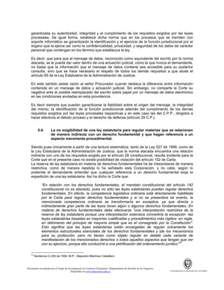 garantizada su autenticidad, integridad y el cumplimiento de los requisitos exigidos por las leyes
procesales. De igual forma, establece dicha norma que en los procesos que se tramiten con
soporte informático se garantizarán la identificación y el ejercicio de la función jurisdiccional por el
órgano que la ejerce así como la confidencialidad, privacidad, y seguridad de los datos de carácter
personal que contengan en los término que establezca la ley.
Es decir, que para que al mensaje de datos, reconocido como equivalente del escrito por la norma
atacada, se le pueda dar valor dentro de una actuación judicial, como la que invoca el demandante,
no basta que la información que el mensaje de datos contiene sea accesible para su posterior
consulta, sino que se hace necesario el respeto de todos los demás requisitos a que alude el
artículo 95 de la Ley Estatutaria de la Administración de Justicia.
En este sentido asiste razón al señor Procurador cuando destaca la diferencia entre información
contenida en un mensaje de datos y actuación judicial. Sin embargo, no comparte la Corte su
negativa ante el posible reemplazado del escrito sobre papel por un mensaje de datos electrónico
en las condiciones anotadas en esta providencia.
Es decir siempre que puedan garantizarse la fiabilidad sobre el origen del mensaje, la integridad
del mismo, la identificación de la función jurisdiccional además del cumplimiento de los demás
requisitos exigidos por las leyes procesales respectivas y en este caso las del C.P.P., dirigidos a
hacer efectivos el debido proceso y el derecho de defensa (artículo 29 C.P.).

5.4.

La no exigibilidad de una ley estatutaria para regular materias que se relacionen
de manera indirecta con un derecho fundamental y que hagan referencia a un
aspecto meramente procedimental.

Siendo pues únicamente a partir de una lectura sistemática, tanto de la Ley 527 de 1999, como de
la Ley Estatutaria de la Administración de Justicia, que la norma atacada encuentra una relación
indirecta con uno de los requisitos exigido por el artículo 28 constitucional, resulta evidente para la
Corte que en el presente caso no existe posibilidad de violación del artículo 152 de Carta.
La reserva de ley estatutaria en materia de derechos fundamentales ha de interpretarse de manera
restrictiva, como de manera repetida lo ha señalado esta Corporación, y no cabe, según lo
pretende el demandante entender que cualquier referencia a un derecho fundamental exija la
expedición de una ley estatutaria. Así ha dicho la Corte que:
“En relación con los derechos fundamentales, el mandato constitucional del artículo 142
constitucional no es absoluto, pues no sólo las leyes estatutarias pueden regular derechos
fundamentales. En efecto, la competencia legislativa ordinaria está directamente habilitada
por la Carta para regular derechos fundamentales y si no se presentara tal evento, la
mencionada competencia ordinaria se transformaría en exceptiva, ya que directa o
indirectamente gran parte de las leyes tocan algún o algunos derechos fundamentales. En
materia de derechos fundamentales debe efectuarse "una interpretación restrictiva de la
reserva de ley estatutaria porque una interpretación extensiva convertiría la excepción -las
leyes estatutarias basadas en mayorías cualificadas y procedimientos más rígidos- en regla,
en detrimento del principio de mayoría simple que es el consagrado por la Constitución".
Esto significa que las leyes estatutarias están encargadas de regular únicamente los
elementos estructurales esenciales de los derechos fundamentales y |de los mecanismos
para su protección, pero no tienen como objeto regular en detalle cada variante de
manifestación de los mencionados derechos o todos aquellos aspectos que tengan que ver
con su ejercicio, porque ello conduciría a una petrificación del ordenamiento jurídico”10.
10

Sentencia C-226 de 1994. M.P.: Alejandro Martínez Caballero

Documento recopilado por el Grupo de Investigación en Comercio Electrónico. Departamento de Derecho de los Negocios.
Disponible en www.observatics.edu.co

UNIVERSIDAD EXTERNADO DE COLOMBIA

 