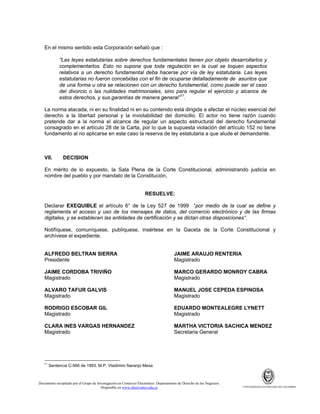 En el mismo sentido esta Corporación señaló que :
“Las leyes estatutarias sobre derechos fundamentales tienen por objeto desarrollarlos y
complementarlos. Esto no supone que toda regulación en la cual se toquen aspectos
relativos a un derecho fundamental deba hacerse por vía de ley estatutaria. Las leyes
estatutarias no fueron concebidas con el fin de ocuparse detalladamente de asuntos que
de una forma u otra se relacionen con un derecho fundamental, como puede ser el caso
del divorcio o las nulidades matrimoniales, sino para regular el ejercicio y alcance de
estos derechos, y sus garantías de manera general”11.
La norma atacada, ni en su finalidad ni en su contenido está dirigida a afectar el núcleo esencial del
derecho a la libertad personal y la inviolabilidad del domicilio. El actor no tiene razón cuando
pretende dar a la norma el alcance de regular un aspecto estructural del derecho fundamental
consagrado en el artículo 28 de la Carta, por lo que la supuesta violación del artículo 152 no tiene
fundamento al no aplicarse en este caso la reserva de ley estatutaria a que alude el demandante.

VII.

DECISION

En mérito de lo expuesto, la Sala Plena de la Corte Constitucional, administrando justicia en
nombre del pueblo y por mandato de la Constitución,

RESUELVE:
Declarar EXEQUIBLE el artículo 6° de la Ley 527 de 1999 “por medio de la cual se define y
reglamenta el acceso y uso de los mensajes de datos, del comercio electrónico y de las firmas
digitales, y se establecen las entidades de certificación y se dictan otras disposiciones”.
Notifíquese, comuníquese, publíquese, insértese en la Gaceta de la Corte Constitucional y
archívese el expediente.

ALFREDO BELTRAN SIERRA
Presidente

JAIME ARAUJO RENTERIA
Magistrado

JAIME CORDOBA TRIVIÑO
Magistrado

MARCO GERARDO MONROY CABRA
Magistrado

ALVARO TAFUR GALVIS
Magistrado

MANUEL JOSE CEPEDA ESPINOSA
Magistrado

RODRIGO ESCOBAR GIL
Magistrado

EDUARDO MONTEALEGRE LYNETT
Magistrado

CLARA INES VARGAS HERNANDEZ
Magistrado

MARTHA VICTORIA SACHICA MENDEZ
Secretaria General

11

Sentencia C-566 de 1993. M.P. Vladimiro Naranjo Mesa

Documento recopilado por el Grupo de Investigación en Comercio Electrónico. Departamento de Derecho de los Negocios.
Disponible en www.observatics.edu.co

UNIVERSIDAD EXTERNADO DE COLOMBIA

 
