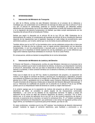 IV.

INTERVENCIONES

1.

Intervención del Ministerio de Transporte

La Jefe de la Oficina Jurídica de este Ministerio interviene en el proceso de la referencia y
manifiesta que, de conformidad con la definición de mensaje de datos que trae el artículo 2º de la
Ley 527, el artículo 6º, demandado, pretende un “avance tecnológico, por diferentes medios
electrónicos de comunicación con el fin de realizar operaciones a través del comercio electrónico”,
y no la regulación del derecho fundamental a la libertad, que debe cumplir estrictamente con los
requisitos del artículo 28 de la Constitución Política.
Señala que según lo dispuesto en el artículo 95 de la Ley 270 de 1996, Estatutaria de la
Administración de Justicia, el cumplimiento del mandato del artículo 28 de la Constitución Nacional
depende de las regulaciones que el legislador disponga en cada código de procedimiento, para
administrar justicia y, por lo tanto, estima que no es de recibo el juicio planteado por el actor.
También afirma que la Ley 527 no fue tramitada como una ley estatutaria porque ella no tiene esa
naturaleza. Se trata de una ley ordinaria, que no regula asuntos relacionados con los derechos
fundamentales, ni con los procedimientos y recursos para su protección, de modo que no era
exigible que se le impartiera el trámite especial de una ley estatutaria, por la sola referencia que
haga sobre materias específicas señaladas en el artículo 152 de la Carta Política.
En consecuencia, solicita se declare la exequibilidad de la norma demandada.

2.

Intervención del Ministerio de Justicia y del Derecho

El Director del Derecho y Ordenamiento Jurídico de este Ministerio interviene en el proceso de la
referencia y sostiene que el actor le está dando los efectos, el alcance y la interpretación incorrecta
al artículo 6º, demandado, toda vez que éste no desarrolla el artículo 28 constitucional, relativo al
derecho a la libertad, ni tiene conexión temática con el derecho al libertad y el mandamiento escrito
para afectarlo.
Indica que el objeto de la Ley 527 fue, desde la presentación del proyecto y la exposición de
motivos, el de regular el comercio de bienes y servicios por vía electrónica y telemática; proyecto
que presentó el Gobierno con base en el modelo de la “Resolución 51/162 de 1996 de la Asamblea
general de la ONU y aprobatoria de la Ley Modelo sobre Comercio Electrónico elaborada por la
Cnudmi (Comisión de la Naciones Unidas para el desarrollo del Derecho Mercantil Internacional). Y
que su “relevancia es cualificada de acuerdo con lo prescrito en el artículo 3º de la Ley 527/99,
puesto que en su interpretación habrá de tenerse en cuenta su origen internacional.”
A lo anterior agrega que en la exposición de motivos del proyecto se afirmó que “el mensaje
electrónico de datos, se considera la piedra angular de las transacciones comerciales
telemáticas…”, así como en los debates en las respectivas Cámaras “el objeto o campo de
aplicación de ley nunca se alejó del comercio electrónico de bienes y servicios.” Por lo tanto,
estima que, sí el campo de aplicación de la Ley 527 es el del comercio electrónico de bienes y
servicios, la autonomía de la voluntad y la buena fe contractual (Arts. 3º y 4º ibídem) constituyen
principios orientadores de interpretación, que pertenecen a ese campo de regulación jurídica como,
según afirma, se manifestó en la ponencia para primer debate, que trae en cita.
En esas condiciones, considera que la Ley 527 expresa “una tendencia de derecho internacional
privado” mediante la regula el comercio electrónico, para facilitarlo y promoverlo y, en

Documento recopilado por el Grupo de Investigación en Comercio Electrónico. Departamento de Derecho de los Negocios.
Disponible en www.observatics.edu.co

UNIVERSIDAD EXTERNADO DE COLOMBIA

 