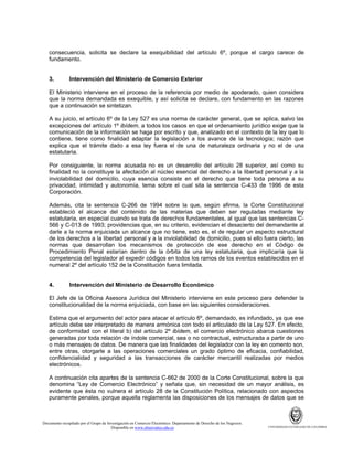 consecuencia, solicita se declare la exequibilidad del artículo 6º, porque el cargo carece de
fundamento.

3.

Intervención del Ministerio de Comercio Exterior

El Ministerio interviene en el proceso de la referencia por medio de apoderado, quien considera
que la norma demandada es exequible, y así solicita se declare, con fundamento en las razones
que a continuación se sintetizan.
A su juicio, el artículo 6º de la Ley 527 es una norma de carácter general, que se aplica, salvo las
excepciones del artículo 1º ibídem, a todos los casos en que el ordenamiento jurídico exige que la
comunicación de la información se haga por escrito y que, analizado en el contexto de la ley que lo
contiene, tiene como finalidad adaptar la legislación a los avance de la tecnología; razón que
explica que el trámite dado a esa ley fuera el de una de naturaleza ordinaria y no el de una
estatutaria.
Por consiguiente, la norma acusada no es un desarrollo del artículo 28 superior, así como su
finalidad no la constituye la afectación al núcleo esencial del derecho a la libertad personal y a la
inviolabilidad del domicilio, cuya esencia consiste en el derecho que tiene toda persona a su
privacidad, intimidad y autonomía, tema sobre el cual sita la sentencia C-433 de 1996 de esta
Corporación.
Además, cita la sentencia C-266 de 1994 sobre la que, según afirma, la Corte Constitucional
estableció el alcance del contenido de las materias que deben ser reguladas mediante ley
estatutaria, en especial cuando se trata de derechos fundamentales, al igual que las sentencias C566 y C-013 de 1993; providencias que, en su criterio, evidencian el desacierto del demandante al
darle a la norma enjuiciada un alcance que no tiene, esto es, el de regular un aspecto estructural
de los derechos a la libertad personal y a la inviolabilidad de domicilio, pues si ello fuera cierto, las
normas que desarrollan los mecanismos de protección de ese derecho en el Código de
Procedimiento Penal estarían dentro de la órbita de una ley estatutaria, que implicaría que la
competencia del legislador al expedir códigos en todos los ramos de los eventos establecidos en el
numeral 2º del artículo 152 de la Constitución fuera limitada.

4.

Intervención del Ministerio de Desarrollo Económico

El Jefe de la Oficina Asesora Jurídica del Ministerio interviene en este proceso para defender la
constitucionalidad de la norma enjuiciada, con base en las siguientes consideraciones.
Estima que el argumento del actor para atacar el artículo 6º, demandado, es infundado, ya que ese
artículo debe ser interpretado de manera armónica con todo el articulado de la Ley 527. En efecto,
de conformidad con el literal b) del artículo 2º ibídem, el comercio electrónico abarca cuestiones
generadas por toda relación de índole comercial, sea o no contractual, estructurada a partir de uno
o más mensajes de datos. De manera que las finalidades del legislador con la ley en comento son,
entre otras, otorgarle a las operaciones comerciales un grado óptimo de eficacia, confiabilidad,
confidencialidad y seguridad a las transacciones de carácter mercantil realizadas por medios
electrónicos.
A continuación cita apartes de la sentencia C-662 de 2000 de la Corte Constitucional, sobre la que
denomina “Ley de Comercio Electrónico” y señala que, sin necesidad de un mayor análisis, es
evidente que ésta no vulnera el artículo 28 de la Constitución Política, relacionado con aspectos
puramente penales, porque aquella reglamenta las disposiciones de los mensajes de datos que se

Documento recopilado por el Grupo de Investigación en Comercio Electrónico. Departamento de Derecho de los Negocios.
Disponible en www.observatics.edu.co

UNIVERSIDAD EXTERNADO DE COLOMBIA

 