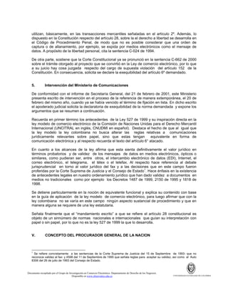 utilizan, básicamente, en las transacciones mercantiles señaladas en el artículo 2º. Además, lo
dispuesto en la Constitución respecto del artículo 28, sobre la el derecho a libertad se desarrolla en
el Código de Procedimiento Penal, de modo que no es posible considerar que una orden de
captura o de allanamiento, por ejemplo, se expida por medios electrónicos como el mensaje de
datos. A propósito de la libertad personal, cita la sentencia C-024 de 1994.
De otra parte, sostiene que la Corte Constitucional ya se pronunció en la sentencia C-662 de 2000
sobre el trámite otorgado al proyecto que se convirtió en la Ley de comercio electrónico, por lo que
a su juicio hay cosa juzgada respecto del cargo de supuesta violación del artículo 152 de la
Constitución. En consecuencia, solicita se declare la exequibilidad del artículo 6º demandado.

5.

Intervención del Ministerio de Comunicaciones

De conformidad con el informe de Secretaría General, del 21 de febrero de 2001, este Ministerio
presenta escrito de intervención en el proceso de la referencia de manera extemporánea, el 20 de
febrero del mismo año, cuando ya se había vencido el término de fijación en lista. En dicho escrito
el apoderado judicial solicita la declaratoria de exequibilidad de la norma demandada y expone los
argumentos que se resumen a continuación.
Recuerda en primer término los antecedentes de la Ley 527 de 1999 y su inspiración directa en la
ley modelo de comercio electrónico de la Comisión de Naciones Unidas para el Derecho Mercantil
Internacional (UNCITRAL en inglés, CNUDMI en español). Destaca el hecho de que al igual que
la ley modelo la ley colombiana no busca alterar las reglas relativas a comunicaciones
jurídicamente relevantes sobre papel, sino que estas tengan
equivalente en forma de
comunicación electrónica y al respecto recuerda el texto del artículo 6° atacado.
En cuanto a los alcances de la ley afirma que esta sienta definitivamente el valor jurídico en
términos probatorios y de validez de los mensajes de datos en medios electrónicos, ópticos o
similares, como pudieran ser, entre otros, el intercambio electrónico de datos (EDI), Internet, el
correo electrónico, el telegrama, el télex o el telefax. Al respecto hace referencia al debate
jurisprudencial en torno al valor jurídico del fax y a las decisiones que en este campo fueron
proferidas por la Corte Suprema de Justicia y el Consejo de Estado1. Hace énfasis en la existencia
de antecedentes legales en nuestro ordenamiento jurídico que han dado validez a documentos en
medios no tradicionales como por ejemplo los Decretos 1487 de 1999, 2150 de 1995 y 1818 de
1998.
Se detiene particularmente en la noción de equivalente funcional y explica su contenido con base
en la guía de aplicación de la ley modelo de comercio electrónico, para luego afirmar que con la
ley colombiana no se varía en este campo ningún aspecto sustancial de procedimiento y que en
manera alguna se requiere de una ley estatutaria.
Señala finalmente que el “mandamiento escrito” a que se refiere el artículo 28 constitucional es
objeto de un sinnúmero de normas nacionales e internacionales que guían su interpretación con
papel o sin papel, por lo que no es la ley 527 de 1999 la que lo desarrolla.

V.

CONCEPTO DEL PROCURADOR GENERAL DE LA NACION

1

Se refiere concretamente a las sentencias de la Corte Suprema de Justicia del 15 de Septiembre de 1993- que no
reconoce validez al fax- y 4598 del 11 de Septiembre de 1995 que señala reglas para aceptar su validez, así como al Auto
8306 del 26 de julio de 1993 del Consejo de Estado.

Documento recopilado por el Grupo de Investigación en Comercio Electrónico. Departamento de Derecho de los Negocios.
Disponible en www.observatics.edu.co

UNIVERSIDAD EXTERNADO DE COLOMBIA

 