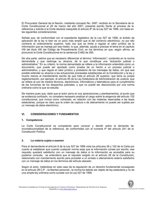 El Procurador General de la Nación, mediante concepto No. 2487, recibido en la Secretaría de la
Corte Constitucional el 20 de marzo del año 2001, presenta escrito frente al proceso de la
referencia y solicita a la Corte declarar exequible el artículo 6º de la Ley 527 de 1999, con base en
las siguientes consideraciones:
Señala que, de conformidad con el expediente legislativo de la Ley 527 de 1999, el ámbito de
aplicación de la ley si bien es un poco más amplio que el del comercio electrónico, no por ello
contraría el ordenamiento superior, toda vez que se limita a regular el valor jurídico de la
información que se maneja por ese medio, lo que, además, ayuda a precisar el tema en el capítulo
VIII del título XIII del Código de Procedimiento Civil, en los términos en que, según afirma, se
pronunció la Corte Constitucional en la sentencia C-662 de 200.
De otra parte, estima que es necesario diferenciar el término “información”, contenido en la norma
demandada y que restringe su alcance, de lo que constituye una “actuación judicial o
administrativa.” En su criterio, la norma demandada se refiere a la información entendida como un
documento, que puede ser aportado como prueba de un hecho a un proceso judicial o
administrativo, y que regula el valor jurídico y probatorio de los mensajes de datos, sin que sea
posible extender su alcance a las actuaciones procesales establecidas en la Constitución y la ley y
mucho menos al mandamiento escrito de que trata el artículo 28 superior, que tiene su propia
reglamentación, por ejemplo, el artículo 95 de la Ley Estatutaria de Administración de Justicia, que
se refiere al uso de medios técnicos, electrónicos, informáticos y telemáticos para el cumplimiento
de las funciones de los despachos judiciales, y que no puede ser desconocido por una norma
ordinaria como la que se estudia.
De manera pues que, dado que el actor yerra en sus apreciaciones y planteamientos, al punto que
se evidencia confusión, no considera necesario analizar el cargo sobre la exigencia del artículo 152
constitucional, que invoca como vulnerado, en relación con las materias reservadas a las leyes
estatutarias, porque es claro que la orden de captura o de allanamiento no puede ser suplida por
un mensaje de datos electrónico.

VI.

CONSIDERACIONES Y FUNDAMENTOS

1. Competencia
La Corte Constitucional es competente para conocer y decidir sobre la demanda de
inconstitucionalidad de la referencia, de conformidad con el numeral 4º del artículo 241 de la
Constitución Política.

2.

La materia sujeta a examen

Para el demandante el artículo 6 de la Ley 527 de 1999 viola los artículos 28 y 152 de la Carta por
cuanto al establecer que cuando cualquier norma exija que la información conste por escrito, ese
requisito quedará satisfecho con un mensaje de datos si la información es accesible para su
posterior consulta, se entendería que el requisito exigido en el artículo 28 de la Constitución,
relacionado con mandamiento escrito para proceder a un arresto o allanamiento estaría satisfecho
con un mensaje de datos en los términos del artículo atacado.
Según el actor, tratándose en este caso de la regulación de un derecho fundamental consagrado
en el artículo 28 C.P. –la libertad personal-, la norma ha debido ser objeto de ley estatutaria y no de
una simple ley ordinaria como sucede con la Ley 527 de 1999.

Documento recopilado por el Grupo de Investigación en Comercio Electrónico. Departamento de Derecho de los Negocios.
Disponible en www.observatics.edu.co

UNIVERSIDAD EXTERNADO DE COLOMBIA

 