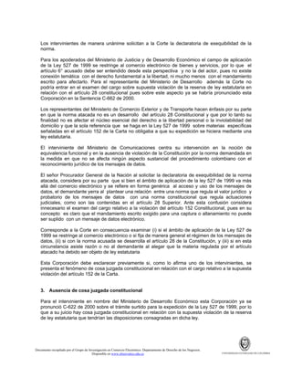 Los intervinientes de manera unánime solicitan a la Corte la declaratoria de exequibilidad de la
norma.
Para los apoderados del Ministerio de Justicia y de Desarrollo Económico el campo de aplicación
de la Ley 527 de 1999 se restringe al comercio electrónico de bienes y servicios, por lo que el
artículo 6° acusado debe ser entendido desde esta perspectiva y no la del actor, pues no existe
conexión temática con el derecho fundamental a la libertad, ni mucho menos con el mandamiento
escrito para afectarlo. Para el representante del Ministerio de Desarrollo además la Corte no
podría entrar en el examen del cargo sobre supuesta violación de la reserva de ley estatutaria en
relación con el artículo 28 constitucional pues sobre este aspecto ya se habría pronunciado esta
Corporación en la Sentencia C-662 de 2000.
Los representantes del Ministerio de Comercio Exterior y de Transporte hacen énfasis por su parte
en que la norma atacada no es un desarrollo del artículo 28 Constitucional y que por lo tanto su
finalidad no es afectar el núcleo esencial del derecho a la libertad personal o la inviolabilidad del
domicilio y que la sola referencia que se haga en la Ley 527 de 1999 sobre materias específicas
señaladas en el artículo 152 de la Carta no obligaba a que su expedición se hiciera mediante una
ley estatutaria.
El interviniente del Ministerio de Comunicaciones centra su intervención en la noción de
equivalencia funcional y en la ausencia de violación de la Constitución por la norma demandada en
la medida en que no se afecta ningún aspecto sustancial del procedimiento colombiano con el
reconocimiento jurídico de los mensajes de datos.
El señor Procurador General de la Nación al solicitar la declaratoria de exequibilidad de la norma
atacada, considera por su parte que si bien el ámbito de aplicación de la ley 527 de 1999 va más
allá del comercio electrónico y se refiere en forma genérica al acceso y uso de los mensajes de
datos, el demandante yerra al plantear una relación entre una norma que regula el valor jurídico y
probatorio de los mensajes de datos con una norma constitucional que regula actuaciones
judiciales, como son las contenidas en el artículo 28 Superior. Ante esta confusión considera
innecesario el examen del cargo relativo a la violación del artículo 152 Constitucional, pues en su
concepto es claro que el mandamiento escrito exigido para una captura o allanamiento no puede
ser suplido con un mensaje de datos electrónico.
Corresponde a la Corte en consecuencia examinar (i) si el ámbito de aplicación de la Ley 527 de
1999 se restringe al comercio electrónico o si fija de manera general el régimen de los mensajes de
datos, (ii) si con la norma acusada se desarrolla el artículo 28 de la Constitución, y (iii) si en esta
circunstancia asiste razón o no al demandante al alegar que la materia regulada por el artículo
atacado ha debido ser objeto de ley estatutaria
Esta Corporación debe esclarecer previamente si, como lo afirma uno de los intervinientes, se
presenta el fenómeno de cosa juzgada constitucional en relación con el cargo relativo a la supuesta
violación del artículo 152 de la Carta.

3. Ausencia de cosa juzgada constitucional
Para el interviniente en nombre del Ministerio de Desarrollo Económico esta Corporación ya se
pronunció C-622 de 2000 sobre el trámite surtido para la expedición de la Ley 527 de 1999, por lo
que a su juicio hay cosa juzgada constitucional en relación con la supuesta violación de la reserva
de ley estatutaria que tendrían las disposiciones consagradas en dicha ley.

Documento recopilado por el Grupo de Investigación en Comercio Electrónico. Departamento de Derecho de los Negocios.
Disponible en www.observatics.edu.co

UNIVERSIDAD EXTERNADO DE COLOMBIA

 