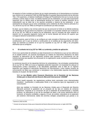 Al respecto la Corte constata que dentro de los cargos planteados por el demandante en el proceso
que culminó con la sentencia C-622 de 2000 figuraba el supuesto desconocimiento de los artículos
152 y 153 superiores, al haberse modificado el Código de Procedimiento Civil por la vía de una ley
ordinaria, cuando según el actor, ha debido hacerse por ley estatutaria, a lo que esta Corporación
respondió que no asistía razón al demandante teniendo en cuenta el carácter restrictivo de la
interpretación que se debe dar a los asuntos sometidos a reserva de ley estatutaria y que
claramente los artículos que el actor consideraba como violatorios de dicha reserva (artículos 9 a
15 y 28 de la Ley 527 de 1999) no infringían la Constitución por este concepto.
Es decir, que la materia y las normas sobre las que se pronunció la Corte en la referida sentencia
son diferentes de las que ahora se proponen y que aluden a la supuesta violación por el artículo 6
de la Ley 527 de 1999 de la reserva de ley estatutaria, que en concepto del actor existiría en
relación con la supuesta regulación hecha por la norma atacada del artículo 28 superior que
consagra el derecho fundamental a la libertad.
En consecuencia, para la Corte no se configura por este concepto el fenómeno de cosa juzgada
constitucional, por lo que se entrará a continuación en el análisis de los argumentos del actor,
luego de examinar el contexto en el que fue expedida la Ley 527 de 1999 y los principales
elementos que la configuran.

4.

El contexto de la Ley 527 de 1999, su contenido y ámbito de aplicación.

Como tuvo oportunidad de señalarlo ya esta Corporación en la Sentencia a que se hizo referencia
en el acápite anterior, los avances tecnológicos en materia de intercambio electrónico de datos
requieren la adecuación de los regímenes jurídicos para ponerlos en concordancia con las
transformaciones que aquellos han provocado en la organización social, económica y empresarial,
a nivel mundial2.
La sentencia resumió en los siguientes términos los antecedentes y las principales características
de la Ley 527 de 1999 con la que el legislador pretendió responder a la necesidad de adecuar el
ordenamiento jurídico colombiano a las dificultades planteadas ante la falta de un régimen
específico que regulara el intercambio electrónico de informaciones y otros medios conexos de
comunicación de datos que comienzan a reemplazar a los tradicionales soportes documentales
basados en el papel. Así dijo la Corte:
“2.3. La Ley Modelo sobre Comercio Electrónico de la Comisión de las Naciones
Unidas para el desarrollo del Derecho Mercantil Internacional -CNUDMI3
Como quedó expuesto, las regulaciones jurídicas tanto nacionales como internacionales
resultaron insuficientes e inadecuadas frente a los modernos tipos de negociación y de
comunicación.
Ante esa realidad, la Comisión de las Naciones Unidas para el Desarrollo del Derecho
Mercantil promovió la gestación de un proyecto de ley tipo en materia de comercio
electrónico, inspirada en la convicción de que al dotársele de fundamentación y respaldo
jurídicos, se estimularía el uso de los mensajes de datos y del correo electrónico para el
comercio, al hacerlos confiables y seguros, lo cual, de contera, redundaría en la expansión
del comercio internacional, dadas las enormes ventajas comparativas que gracias a su

2

3

Sentencia C-662 de 2000.
Comisión de las Naciones Unidas para el desarrollo del Derecho Mercantil Internacional; en inglés UNCITRAL.

Documento recopilado por el Grupo de Investigación en Comercio Electrónico. Departamento de Derecho de los Negocios.
Disponible en www.observatics.edu.co

UNIVERSIDAD EXTERNADO DE COLOMBIA

 