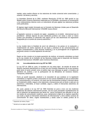 rapidez, estos medios ofrecen en las relaciones de índole comercial entre comerciantes y
usuarios de bienes y servicios.
La Asamblea General de la ONU, mediante Resolución 51/162 de 1996 aprobó la Ley
Modelo sobre Comercio Electrónico elaborada por la CNUDMI y recomendó su incorporación
a los ordenamientos internos como un instrumento útil para agilizar las relaciones jurídicas
entre particulares.
El régimen legal modelo formulado por la Comisión de Naciones Unidas para el Desarrollo
del Derecho Mercantil Internacional -CNUDMI- busca ofrecer:
"...
al legislador nacional un conjunto de reglas aceptables en el ámbito internacional que le
permitieran eliminar algunos de esos obstáculos jurídicos con miras a crear un marco
jurídico que permitiera un desarrollo más seguro de las vías electrónicas de negociación
designadas por el nombre de comercio electrónico.".
“...
La ley modelo tiene la finalidad de servir de referencia a los países en la evaluación y
modernización de ciertos aspectos de sus leyes y prácticas en las comunicaciones con
medios computarizados y otras técnicas modernas y en la promulgación de la legislación
pertinente cuando no exista legislación de este tipo.4
...”
Según se hizo constar en la propia exposición de motivos, el proyecto colombiano se basó
en la Ley modelo de la Comisión de las Naciones Unidas para el desarrollo del Derecho
Mercantil Internacional -CNUDMI- sobre Comercio Electrónico.
2.4.

Los antecedentes de la Ley 527 de 1999

La Ley 527 de 1999 es, pues, el resultado de una ardua labor de estudio de temas de
derecho mercantil internacional en el seno de una Comisión Redactora de la que formaron
parte tanto el sector privado como el público bajo cuyo liderazgo se gestó -a iniciativa del
Ministerio de Justicia y con la participación de los Ministerios de Comercio Exterior,
Transporte y Desarrollo.
Como ya quedó expuesto, obedeció a la necesidad de que existiese en la legislación
colombiana un régimen jurídico consonante con las nuevas realidades en que se desarrollan
las comunicaciones y el comercio, de modo que las herramientas jurídicas y técnicas dieran
un fundamento sólido y seguro a las relaciones y transacciones que se llevan a cabo por vía
electrónica y telemática, al hacer confiable, seguro y válido el intercambio electrónico de
informaciones.
Así, pues, gracias a la Ley 527 de 1999 Colombia se pone a tono con las modernas
tendencias del derecho internacional privado, una de cuyas principales manifestaciones ha
sido la adopción de legislaciones que llenen los vacíos normativos que dificultan el uso de
los medios de comunicación modernos, pues, ciertamente la falta de un régimen específico
que avale y regule el intercambio electrónico de informaciones5 y otros medios conexos de
comunicación de datos, origina incertidumbre y dudas sobre la validez jurídica de la
4

Exposición de motivos, Supra.

5

llamado por sus siglas en inglés "EDI"

Documento recopilado por el Grupo de Investigación en Comercio Electrónico. Departamento de Derecho de los Negocios.
Disponible en www.observatics.edu.co

UNIVERSIDAD EXTERNADO DE COLOMBIA

 