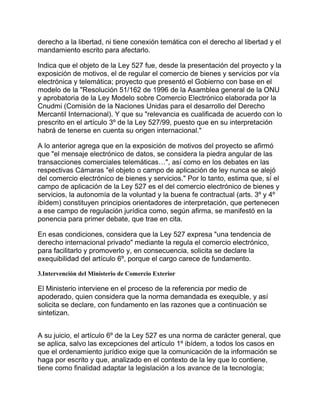 derecho a la libertad, ni tiene conexión temática con el derecho al libertad y el
mandamiento escrito para afectarlo.
Indica que el objeto de la Ley 527 fue, desde la presentación del proyecto y la
exposición de motivos, el de regular el comercio de bienes y servicios por vía
electrónica y telemática; proyecto que presentó el Gobierno con base en el
modelo de la "Resolución 51/162 de 1996 de la Asamblea general de la ONU
y aprobatoria de la Ley Modelo sobre Comercio Electrónico elaborada por la
Cnudmi (Comisión de la Naciones Unidas para el desarrollo del Derecho
Mercantil Internacional). Y que su "relevancia es cualificada de acuerdo con lo
prescrito en el artículo 3º de la Ley 527/99, puesto que en su interpretación
habrá de tenerse en cuenta su origen internacional."
A lo anterior agrega que en la exposición de motivos del proyecto se afirmó
que "el mensaje electrónico de datos, se considera la piedra angular de las
transacciones comerciales telemáticas…", así como en los debates en las
respectivas Cámaras "el objeto o campo de aplicación de ley nunca se alejó
del comercio electrónico de bienes y servicios." Por lo tanto, estima que, sí el
campo de aplicación de la Ley 527 es el del comercio electrónico de bienes y
servicios, la autonomía de la voluntad y la buena fe contractual (arts. 3º y 4º
ibídem) constituyen principios orientadores de interpretación, que pertenecen
a ese campo de regulación jurídica como, según afirma, se manifestó en la
ponencia para primer debate, que trae en cita.
En esas condiciones, considera que la Ley 527 expresa "una tendencia de
derecho internacional privado" mediante la regula el comercio electrónico,
para facilitarlo y promoverlo y, en consecuencia, solicita se declare la
exequibilidad del artículo 6º, porque el cargo carece de fundamento.
3.Intervención del Ministerio de Comercio Exterior

El Ministerio interviene en el proceso de la referencia por medio de
apoderado, quien considera que la norma demandada es exequible, y así
solicita se declare, con fundamento en las razones que a continuación se
sintetizan.
A su juicio, el artículo 6º de la Ley 527 es una norma de carácter general, que
se aplica, salvo las excepciones del artículo 1º ibídem, a todos los casos en
que el ordenamiento jurídico exige que la comunicación de la información se
haga por escrito y que, analizado en el contexto de la ley que lo contiene,
tiene como finalidad adaptar la legislación a los avance de la tecnología;

 