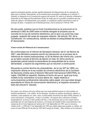 aspectos puramente penales, porque aquella reglamenta las disposiciones de los mensajes de
datos que se utilizan, básicamente, en las transacciones mercantiles señaladas en el artículo 2º.
Además, lo dispuesto en la Constitución respecto del artículo 28, sobre la el derecho a libertad se
desarrolla en el Código de Procedimiento Penal, de modo que no es posible considerar que una
orden de captura o de allanamiento, por ejemplo, se expida por medios electrónicos como el
mensaje de datos. A propósito de la libertad personal, cita la sentencia C-024 de 1994.

De otra parte, sostiene que la Corte Constitucional ya se pronunció en la
sentencia C-662 de 2000 sobre el trámite otorgado al proyecto que se
convirtió en la Ley de comercio electrónico, por lo que a su juicio hay cosa
juzgada respecto del cargo de supuesta violación del artículo 152 de la
Constitución. En consecuencia, solicita se declare la exequibilidad del artículo
6º demandado.
5.Intervención del Ministerio de Comunicaciones

De conformidad con el informe de Secretaría General, del 21 de febrero de
2001, este Ministerio presenta escrito de intervención en el proceso de la
referencia de manera extemporánea, el 20 de febrero del mismo año, cuando
ya se había vencido el término de fijación en lista. En dicho escrito el
apoderado judicial solicita la declaratoria de exequibilidad de la norma
demandada y expone los argumentos que se resumen a continuación.
Recuerda en primer término los antecedentes de la Ley 527 de 1999 y su
inspiración directa en la ley modelo de comercio electrónico de la Comisión
de Naciones Unidas para el Derecho Mercantil Internacional (UNCITRAL en
inglés, CNUDMI en español). Destaca el hecho de que al igual que la ley
modelo la ley colombiana no busca alterar las reglas relativas a
comunicaciones jurídicamente relevantes sobre papel, sino que estas tengan
equivalente en forma de comunicación electrónica y al respecto recuerda el
texto del artículo 6° atacado.
En cuanto a los alcances de la ley afirma que esta sienta definitivamente el valor jurídico en
términos probatorios y de validez de los mensajes de datos en medios electrónicos, ópticos o
similares, como pudieran ser, entre otros, el intercambio electrónico de datos (EDI), Internet, el
correo electrónico, el telegrama, el télex o el telefax. Al respecto hace referencia al debate
jurisprudencial en torno al valor jurídico del fax y a las decisiones que en este campo fueron
proferidas por la Corte Suprema de Justicia y el Consejo de EstadSe refiere concretamente a las
sentencias de la Corte Suprema de Justicia del 15 de Septiembre de 1993- que no reconoce
validez al fax- y 4598 del 11 de Septiembre de 1995 que señala reglas para aceptar su validez, así
como al Auto 8306 del 26 de julio de 1993 del Consejo de Estado. . Hace énfasis en la existencia

 